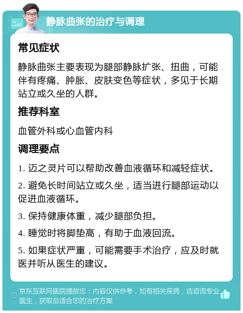 静脉曲张的治疗与调理 常见症状 静脉曲张主要表现为腿部静脉扩张、扭曲，可能伴有疼痛、肿胀、皮肤变色等症状，多见于长期站立或久坐的人群。 推荐科室 血管外科或心血管内科 调理要点 1. 迈之灵片可以帮助改善血液循环和减轻症状。 2. 避免长时间站立或久坐，适当进行腿部运动以促进血液循环。 3. 保持健康体重，减少腿部负担。 4. 睡觉时将脚垫高，有助于血液回流。 5. 如果症状严重，可能需要手术治疗，应及时就医并听从医生的建议。