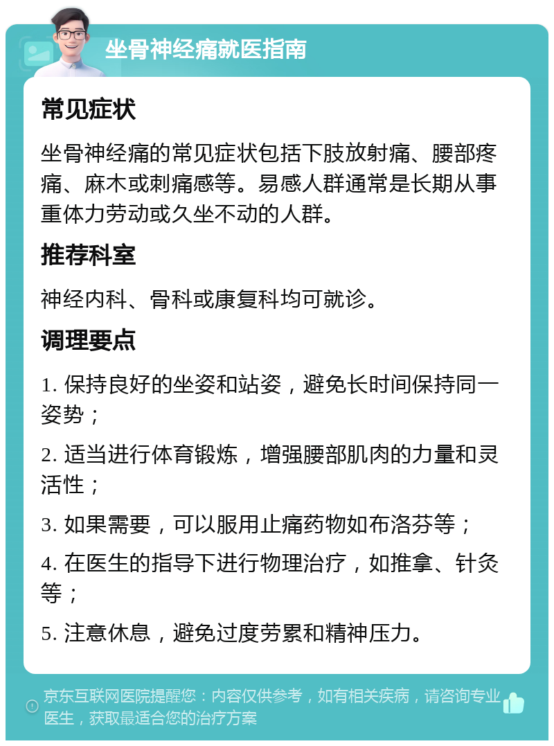 坐骨神经痛就医指南 常见症状 坐骨神经痛的常见症状包括下肢放射痛、腰部疼痛、麻木或刺痛感等。易感人群通常是长期从事重体力劳动或久坐不动的人群。 推荐科室 神经内科、骨科或康复科均可就诊。 调理要点 1. 保持良好的坐姿和站姿，避免长时间保持同一姿势； 2. 适当进行体育锻炼，增强腰部肌肉的力量和灵活性； 3. 如果需要，可以服用止痛药物如布洛芬等； 4. 在医生的指导下进行物理治疗，如推拿、针灸等； 5. 注意休息，避免过度劳累和精神压力。