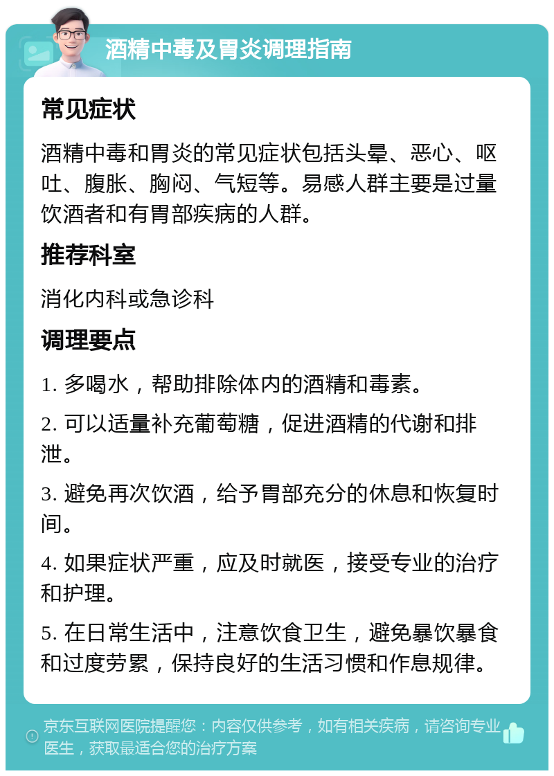 酒精中毒及胃炎调理指南 常见症状 酒精中毒和胃炎的常见症状包括头晕、恶心、呕吐、腹胀、胸闷、气短等。易感人群主要是过量饮酒者和有胃部疾病的人群。 推荐科室 消化内科或急诊科 调理要点 1. 多喝水，帮助排除体内的酒精和毒素。 2. 可以适量补充葡萄糖，促进酒精的代谢和排泄。 3. 避免再次饮酒，给予胃部充分的休息和恢复时间。 4. 如果症状严重，应及时就医，接受专业的治疗和护理。 5. 在日常生活中，注意饮食卫生，避免暴饮暴食和过度劳累，保持良好的生活习惯和作息规律。