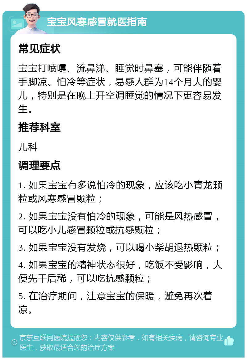 宝宝风寒感冒就医指南 常见症状 宝宝打喷嚏、流鼻涕、睡觉时鼻塞，可能伴随着手脚凉、怕冷等症状，易感人群为14个月大的婴儿，特别是在晚上开空调睡觉的情况下更容易发生。 推荐科室 儿科 调理要点 1. 如果宝宝有多说怕冷的现象，应该吃小青龙颗粒或风寒感冒颗粒； 2. 如果宝宝没有怕冷的现象，可能是风热感冒，可以吃小儿感冒颗粒或抗感颗粒； 3. 如果宝宝没有发烧，可以喝小柴胡退热颗粒； 4. 如果宝宝的精神状态很好，吃饭不受影响，大便先干后稀，可以吃抗感颗粒； 5. 在治疗期间，注意宝宝的保暖，避免再次着凉。