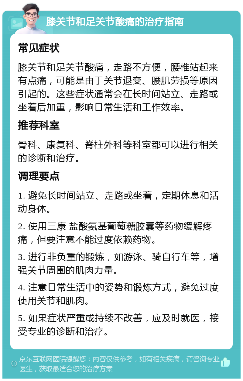 膝关节和足关节酸痛的治疗指南 常见症状 膝关节和足关节酸痛，走路不方便，腰椎站起来有点痛，可能是由于关节退变、腰肌劳损等原因引起的。这些症状通常会在长时间站立、走路或坐着后加重，影响日常生活和工作效率。 推荐科室 骨科、康复科、脊柱外科等科室都可以进行相关的诊断和治疗。 调理要点 1. 避免长时间站立、走路或坐着，定期休息和活动身体。 2. 使用三康 盐酸氨基葡萄糖胶囊等药物缓解疼痛，但要注意不能过度依赖药物。 3. 进行非负重的锻炼，如游泳、骑自行车等，增强关节周围的肌肉力量。 4. 注意日常生活中的姿势和锻炼方式，避免过度使用关节和肌肉。 5. 如果症状严重或持续不改善，应及时就医，接受专业的诊断和治疗。