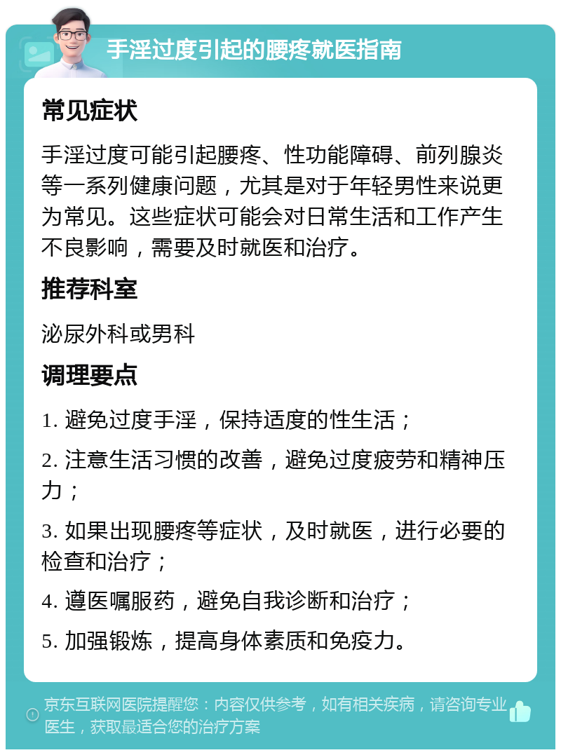 手淫过度引起的腰疼就医指南 常见症状 手淫过度可能引起腰疼、性功能障碍、前列腺炎等一系列健康问题，尤其是对于年轻男性来说更为常见。这些症状可能会对日常生活和工作产生不良影响，需要及时就医和治疗。 推荐科室 泌尿外科或男科 调理要点 1. 避免过度手淫，保持适度的性生活； 2. 注意生活习惯的改善，避免过度疲劳和精神压力； 3. 如果出现腰疼等症状，及时就医，进行必要的检查和治疗； 4. 遵医嘱服药，避免自我诊断和治疗； 5. 加强锻炼，提高身体素质和免疫力。