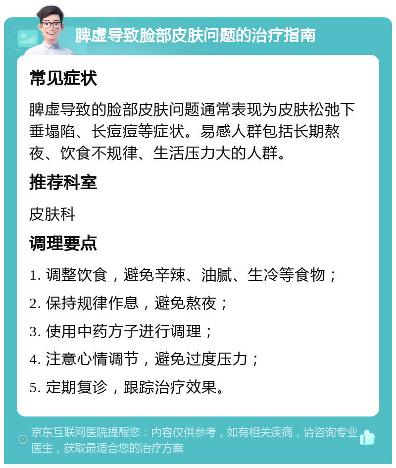 脾虚导致脸部皮肤问题的治疗指南 常见症状 脾虚导致的脸部皮肤问题通常表现为皮肤松弛下垂塌陷、长痘痘等症状。易感人群包括长期熬夜、饮食不规律、生活压力大的人群。 推荐科室 皮肤科 调理要点 1. 调整饮食，避免辛辣、油腻、生冷等食物； 2. 保持规律作息，避免熬夜； 3. 使用中药方子进行调理； 4. 注意心情调节，避免过度压力； 5. 定期复诊，跟踪治疗效果。