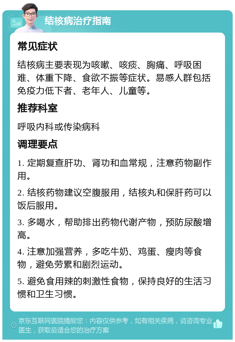 结核病治疗指南 常见症状 结核病主要表现为咳嗽、咳痰、胸痛、呼吸困难、体重下降、食欲不振等症状。易感人群包括免疫力低下者、老年人、儿童等。 推荐科室 呼吸内科或传染病科 调理要点 1. 定期复查肝功、肾功和血常规，注意药物副作用。 2. 结核药物建议空腹服用，结核丸和保肝药可以饭后服用。 3. 多喝水，帮助排出药物代谢产物，预防尿酸增高。 4. 注意加强营养，多吃牛奶、鸡蛋、瘦肉等食物，避免劳累和剧烈运动。 5. 避免食用辣的刺激性食物，保持良好的生活习惯和卫生习惯。