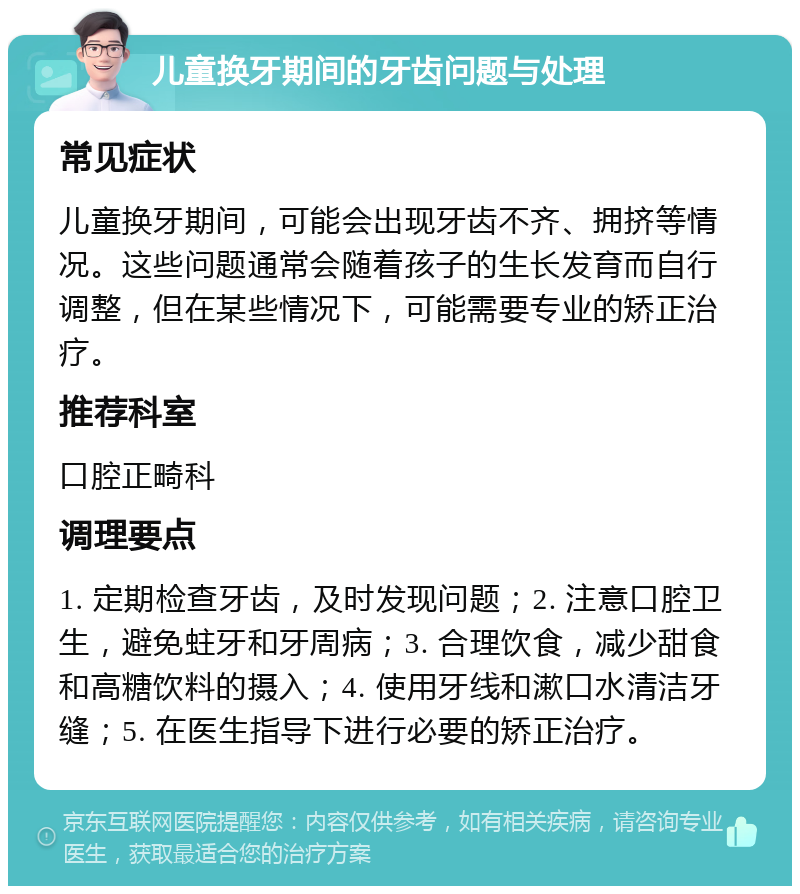 儿童换牙期间的牙齿问题与处理 常见症状 儿童换牙期间，可能会出现牙齿不齐、拥挤等情况。这些问题通常会随着孩子的生长发育而自行调整，但在某些情况下，可能需要专业的矫正治疗。 推荐科室 口腔正畸科 调理要点 1. 定期检查牙齿，及时发现问题；2. 注意口腔卫生，避免蛀牙和牙周病；3. 合理饮食，减少甜食和高糖饮料的摄入；4. 使用牙线和漱口水清洁牙缝；5. 在医生指导下进行必要的矫正治疗。