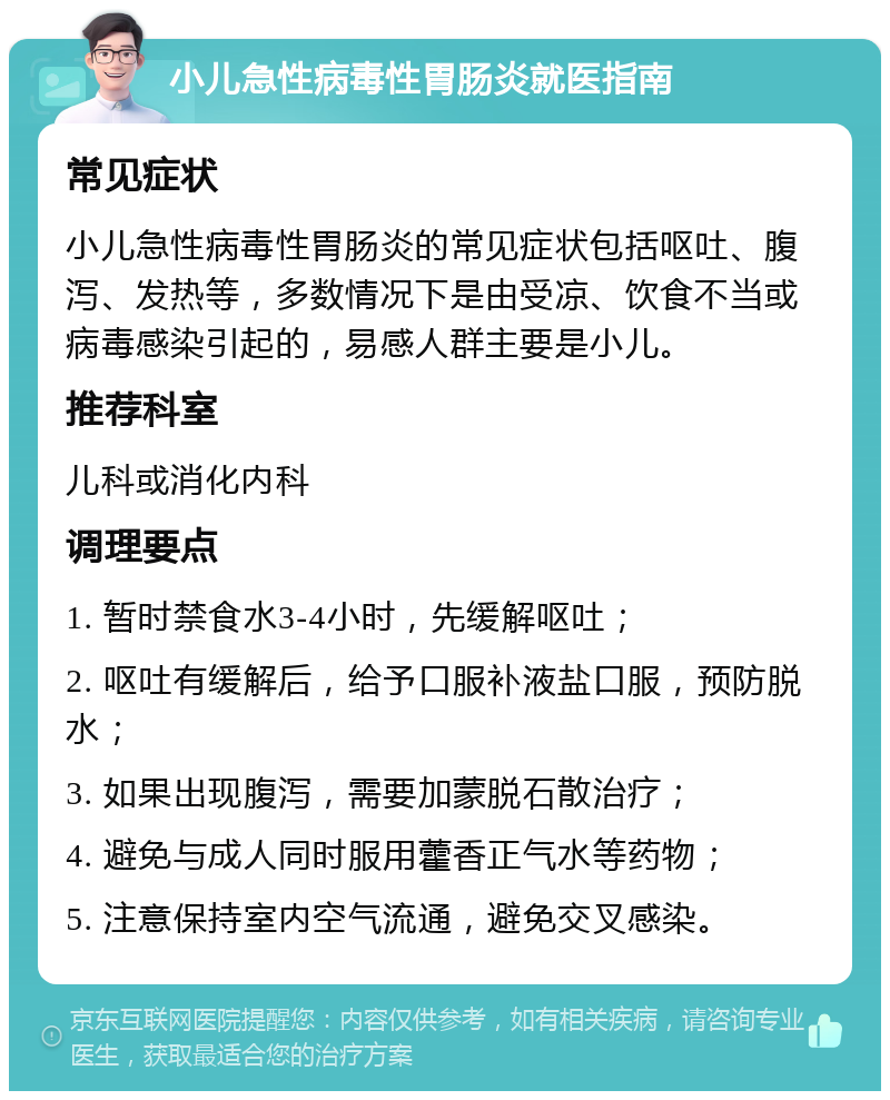 小儿急性病毒性胃肠炎就医指南 常见症状 小儿急性病毒性胃肠炎的常见症状包括呕吐、腹泻、发热等，多数情况下是由受凉、饮食不当或病毒感染引起的，易感人群主要是小儿。 推荐科室 儿科或消化内科 调理要点 1. 暂时禁食水3-4小时，先缓解呕吐； 2. 呕吐有缓解后，给予口服补液盐口服，预防脱水； 3. 如果出现腹泻，需要加蒙脱石散治疗； 4. 避免与成人同时服用藿香正气水等药物； 5. 注意保持室内空气流通，避免交叉感染。