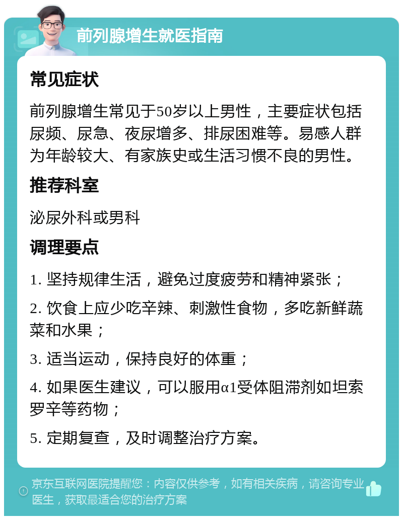 前列腺增生就医指南 常见症状 前列腺增生常见于50岁以上男性，主要症状包括尿频、尿急、夜尿增多、排尿困难等。易感人群为年龄较大、有家族史或生活习惯不良的男性。 推荐科室 泌尿外科或男科 调理要点 1. 坚持规律生活，避免过度疲劳和精神紧张； 2. 饮食上应少吃辛辣、刺激性食物，多吃新鲜蔬菜和水果； 3. 适当运动，保持良好的体重； 4. 如果医生建议，可以服用α1受体阻滞剂如坦索罗辛等药物； 5. 定期复查，及时调整治疗方案。