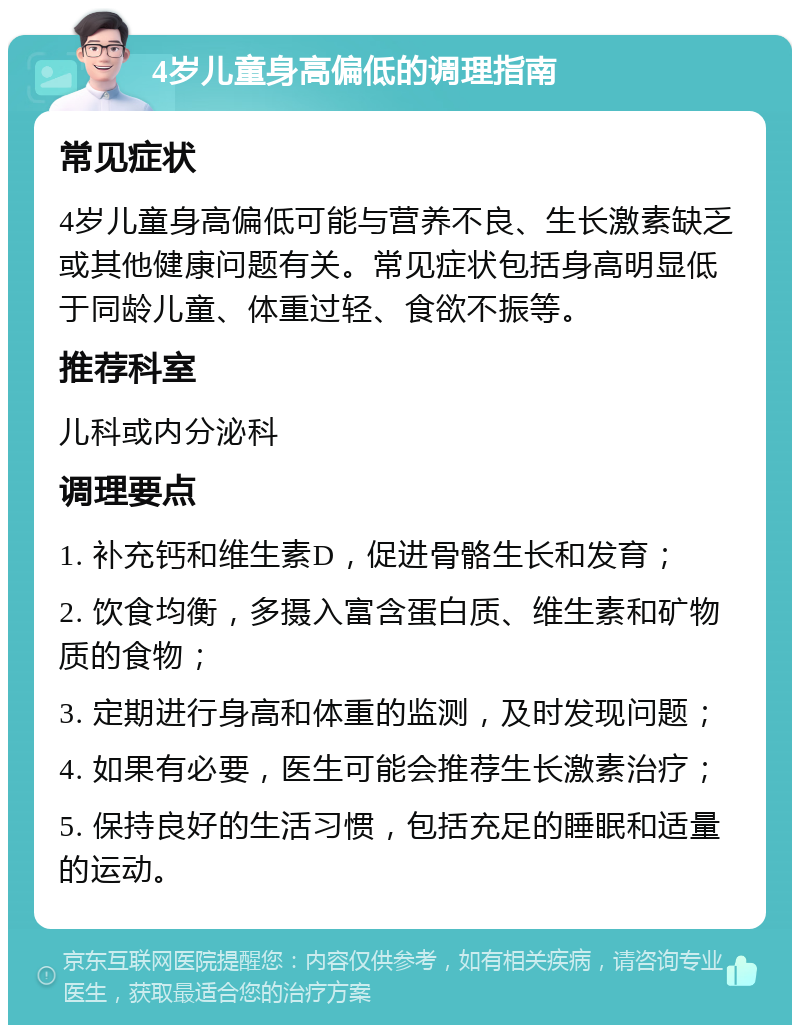 4岁儿童身高偏低的调理指南 常见症状 4岁儿童身高偏低可能与营养不良、生长激素缺乏或其他健康问题有关。常见症状包括身高明显低于同龄儿童、体重过轻、食欲不振等。 推荐科室 儿科或内分泌科 调理要点 1. 补充钙和维生素D，促进骨骼生长和发育； 2. 饮食均衡，多摄入富含蛋白质、维生素和矿物质的食物； 3. 定期进行身高和体重的监测，及时发现问题； 4. 如果有必要，医生可能会推荐生长激素治疗； 5. 保持良好的生活习惯，包括充足的睡眠和适量的运动。