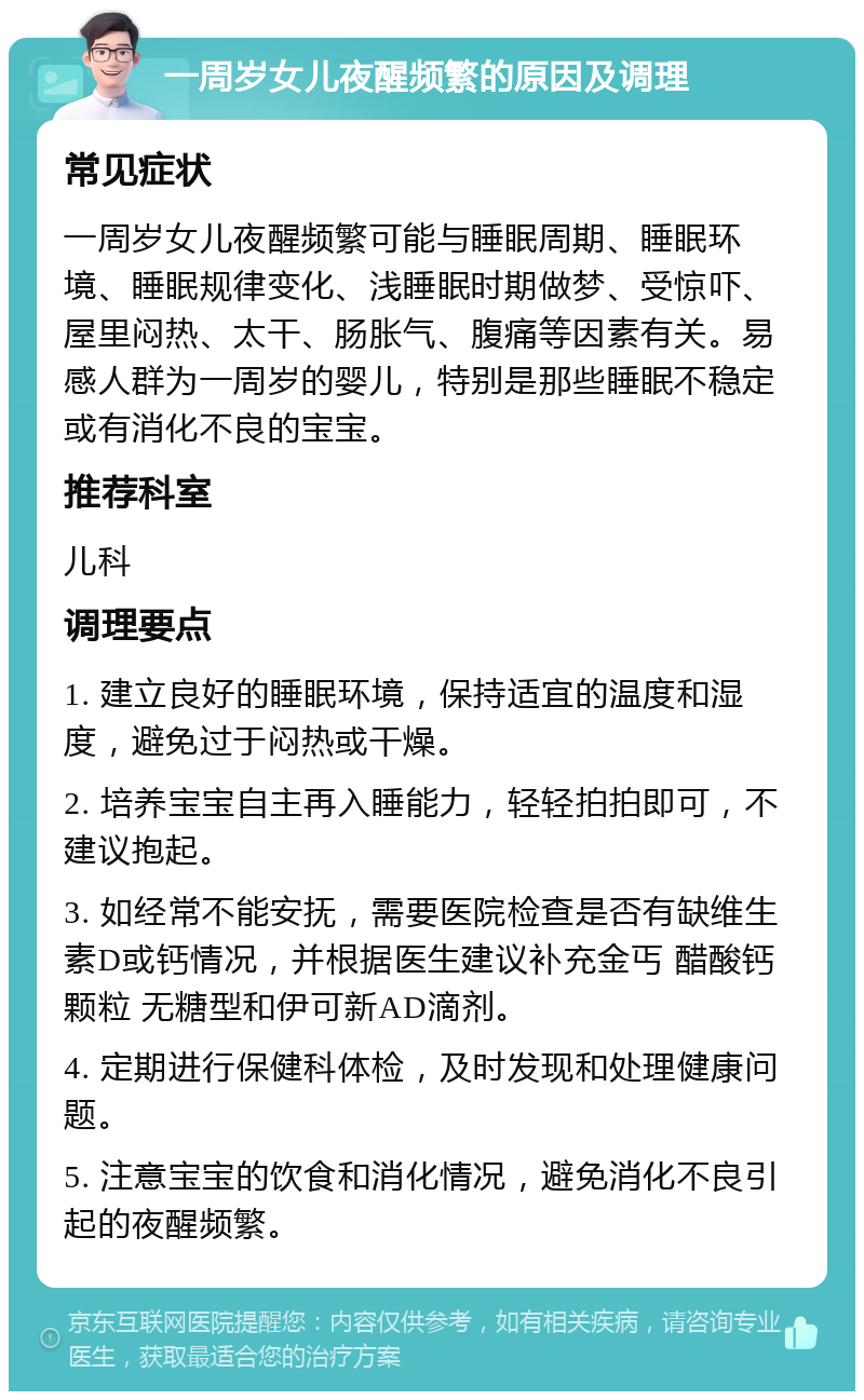 一周岁女儿夜醒频繁的原因及调理 常见症状 一周岁女儿夜醒频繁可能与睡眠周期、睡眠环境、睡眠规律变化、浅睡眠时期做梦、受惊吓、屋里闷热、太干、肠胀气、腹痛等因素有关。易感人群为一周岁的婴儿，特别是那些睡眠不稳定或有消化不良的宝宝。 推荐科室 儿科 调理要点 1. 建立良好的睡眠环境，保持适宜的温度和湿度，避免过于闷热或干燥。 2. 培养宝宝自主再入睡能力，轻轻拍拍即可，不建议抱起。 3. 如经常不能安抚，需要医院检查是否有缺维生素D或钙情况，并根据医生建议补充金丐 醋酸钙颗粒 无糖型和伊可新AD滴剂。 4. 定期进行保健科体检，及时发现和处理健康问题。 5. 注意宝宝的饮食和消化情况，避免消化不良引起的夜醒频繁。