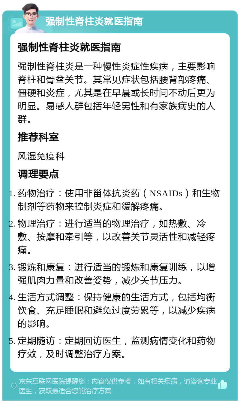 强制性脊柱炎就医指南 强制性脊柱炎就医指南 强制性脊柱炎是一种慢性炎症性疾病，主要影响脊柱和骨盆关节。其常见症状包括腰背部疼痛、僵硬和炎症，尤其是在早晨或长时间不动后更为明显。易感人群包括年轻男性和有家族病史的人群。 推荐科室 风湿免疫科 调理要点 药物治疗：使用非甾体抗炎药（NSAIDs）和生物制剂等药物来控制炎症和缓解疼痛。 物理治疗：进行适当的物理治疗，如热敷、冷敷、按摩和牵引等，以改善关节灵活性和减轻疼痛。 锻炼和康复：进行适当的锻炼和康复训练，以增强肌肉力量和改善姿势，减少关节压力。 生活方式调整：保持健康的生活方式，包括均衡饮食、充足睡眠和避免过度劳累等，以减少疾病的影响。 定期随访：定期回访医生，监测病情变化和药物疗效，及时调整治疗方案。