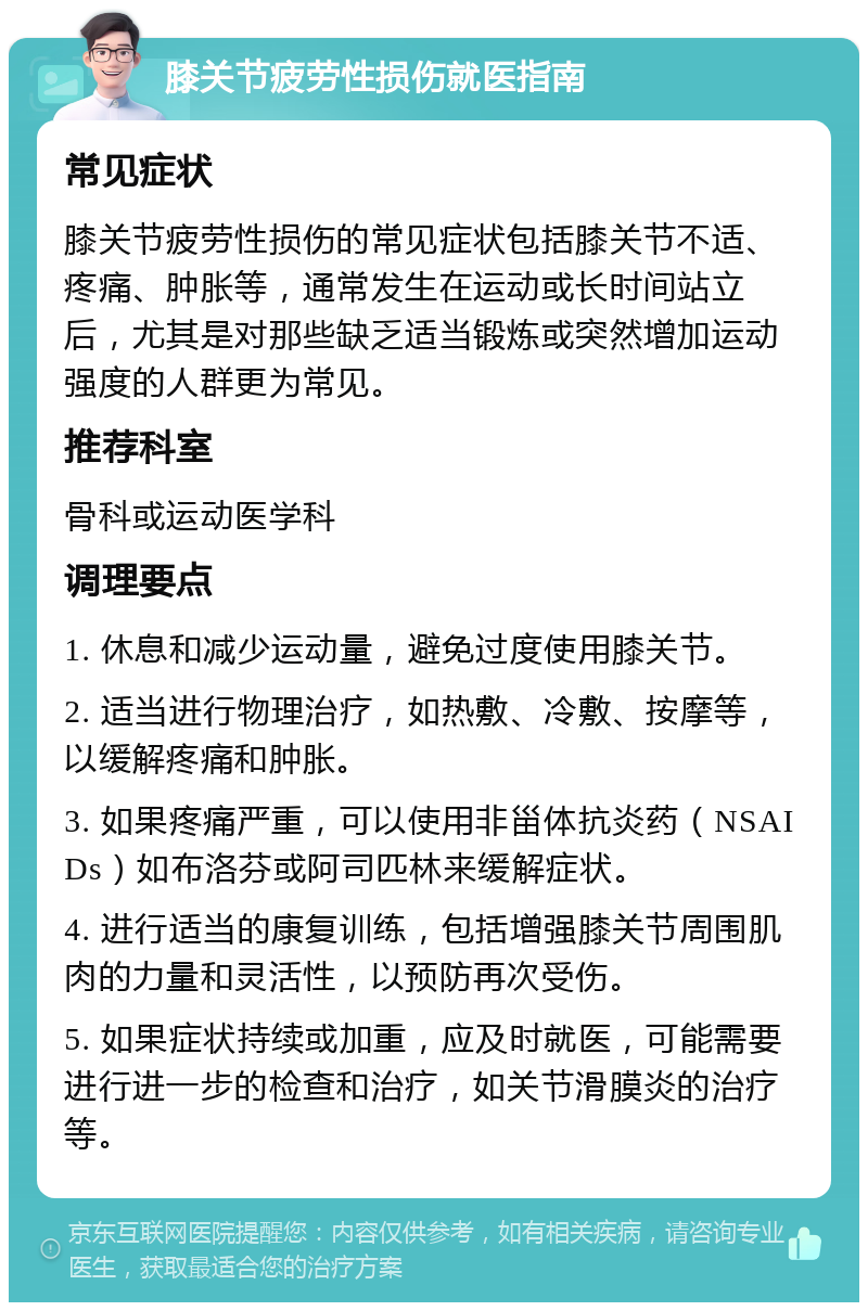 膝关节疲劳性损伤就医指南 常见症状 膝关节疲劳性损伤的常见症状包括膝关节不适、疼痛、肿胀等，通常发生在运动或长时间站立后，尤其是对那些缺乏适当锻炼或突然增加运动强度的人群更为常见。 推荐科室 骨科或运动医学科 调理要点 1. 休息和减少运动量，避免过度使用膝关节。 2. 适当进行物理治疗，如热敷、冷敷、按摩等，以缓解疼痛和肿胀。 3. 如果疼痛严重，可以使用非甾体抗炎药（NSAIDs）如布洛芬或阿司匹林来缓解症状。 4. 进行适当的康复训练，包括增强膝关节周围肌肉的力量和灵活性，以预防再次受伤。 5. 如果症状持续或加重，应及时就医，可能需要进行进一步的检查和治疗，如关节滑膜炎的治疗等。