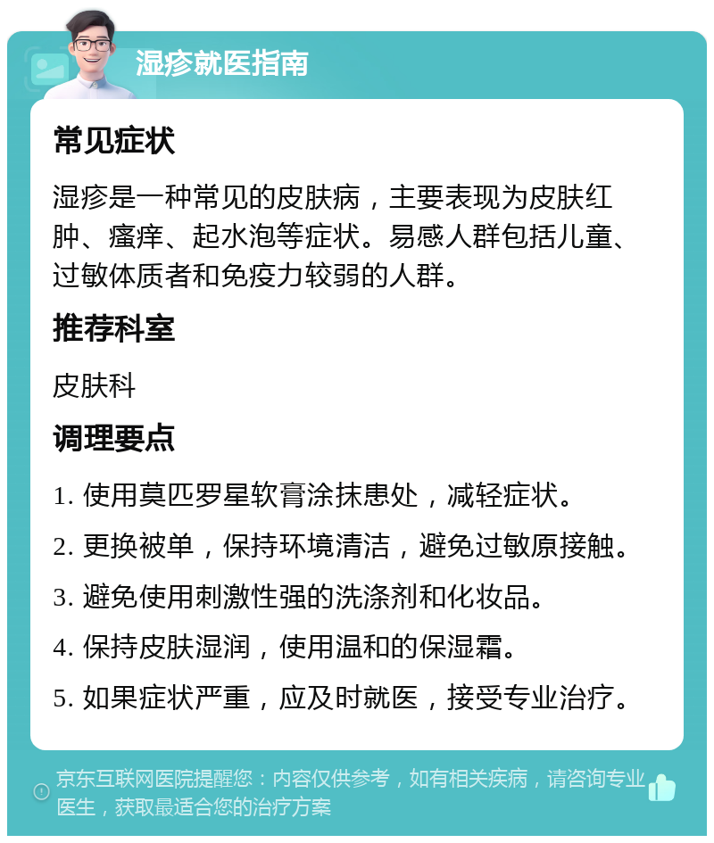 湿疹就医指南 常见症状 湿疹是一种常见的皮肤病，主要表现为皮肤红肿、瘙痒、起水泡等症状。易感人群包括儿童、过敏体质者和免疫力较弱的人群。 推荐科室 皮肤科 调理要点 1. 使用莫匹罗星软膏涂抹患处，减轻症状。 2. 更换被单，保持环境清洁，避免过敏原接触。 3. 避免使用刺激性强的洗涤剂和化妆品。 4. 保持皮肤湿润，使用温和的保湿霜。 5. 如果症状严重，应及时就医，接受专业治疗。