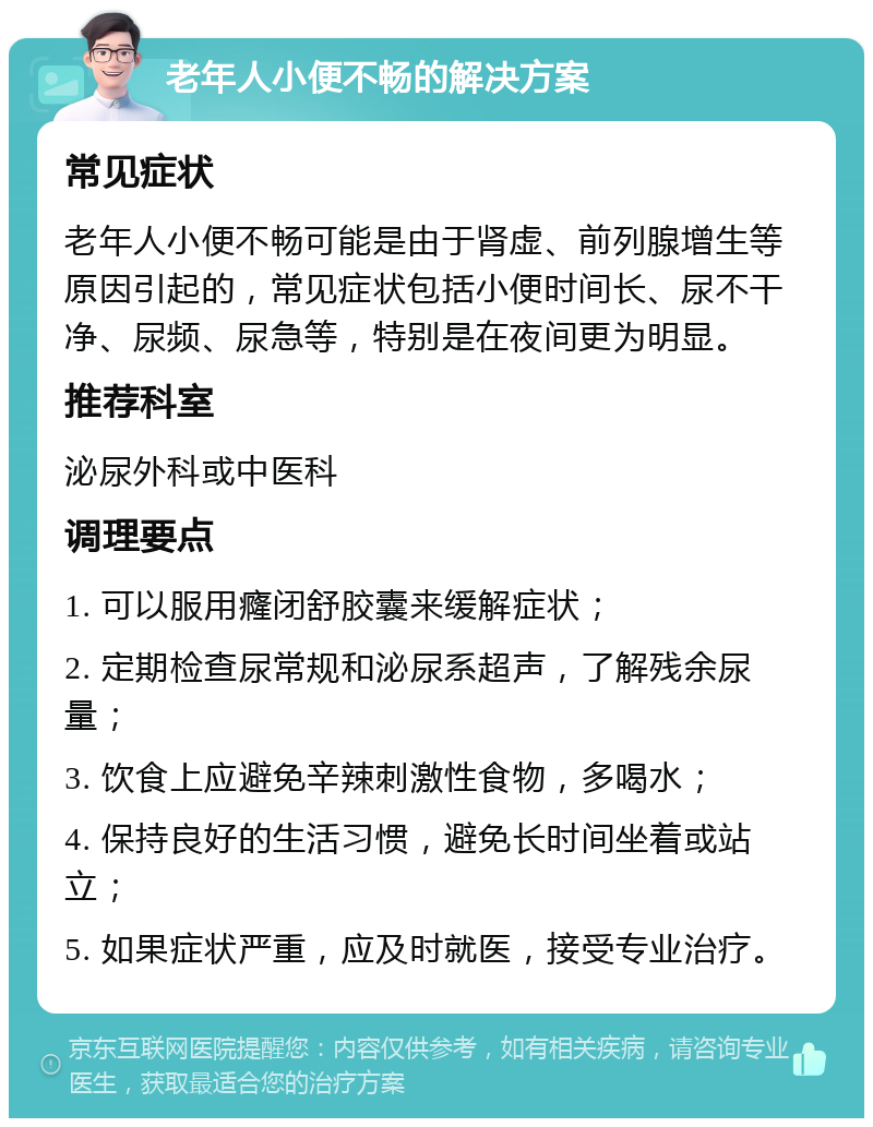 老年人小便不畅的解决方案 常见症状 老年人小便不畅可能是由于肾虚、前列腺增生等原因引起的，常见症状包括小便时间长、尿不干净、尿频、尿急等，特别是在夜间更为明显。 推荐科室 泌尿外科或中医科 调理要点 1. 可以服用癃闭舒胶囊来缓解症状； 2. 定期检查尿常规和泌尿系超声，了解残余尿量； 3. 饮食上应避免辛辣刺激性食物，多喝水； 4. 保持良好的生活习惯，避免长时间坐着或站立； 5. 如果症状严重，应及时就医，接受专业治疗。