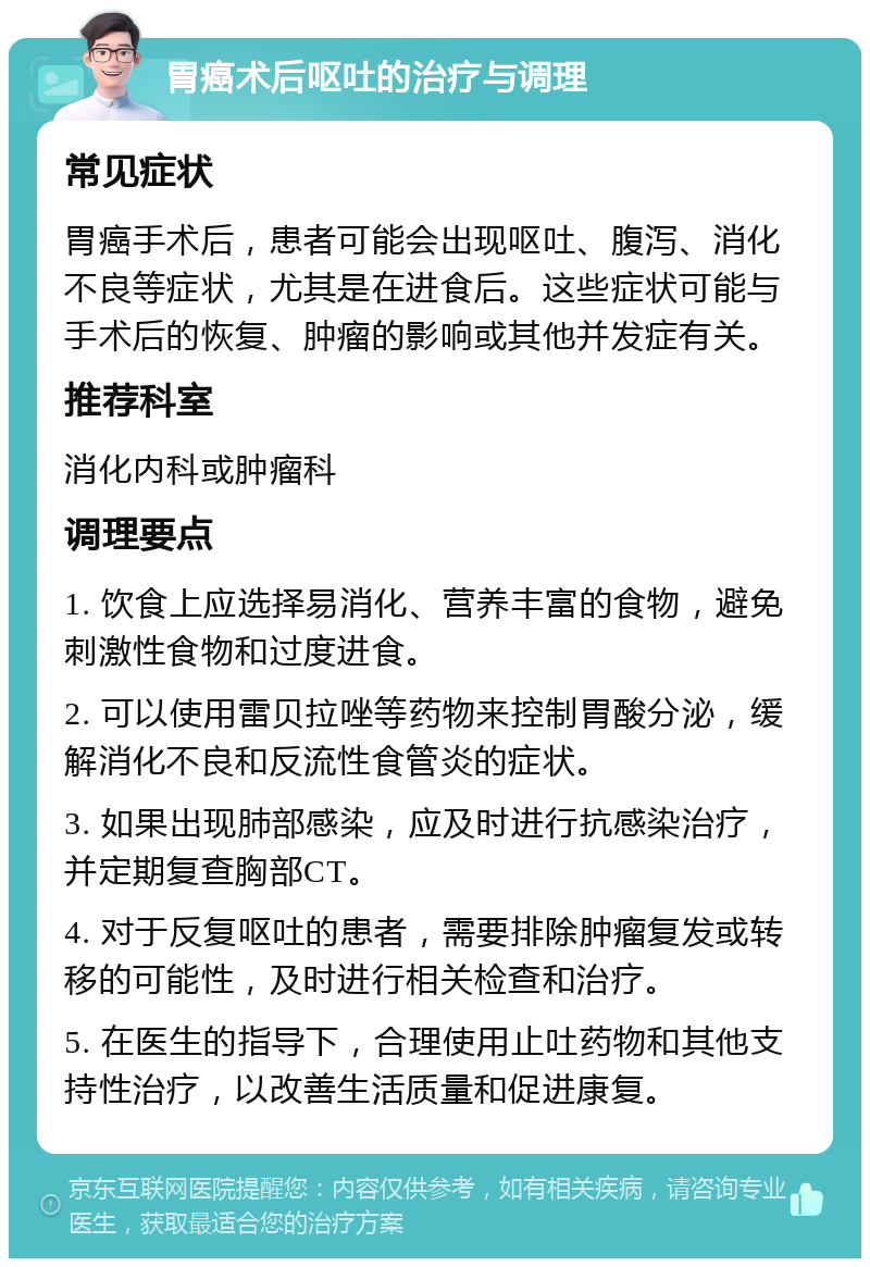 胃癌术后呕吐的治疗与调理 常见症状 胃癌手术后，患者可能会出现呕吐、腹泻、消化不良等症状，尤其是在进食后。这些症状可能与手术后的恢复、肿瘤的影响或其他并发症有关。 推荐科室 消化内科或肿瘤科 调理要点 1. 饮食上应选择易消化、营养丰富的食物，避免刺激性食物和过度进食。 2. 可以使用雷贝拉唑等药物来控制胃酸分泌，缓解消化不良和反流性食管炎的症状。 3. 如果出现肺部感染，应及时进行抗感染治疗，并定期复查胸部CT。 4. 对于反复呕吐的患者，需要排除肿瘤复发或转移的可能性，及时进行相关检查和治疗。 5. 在医生的指导下，合理使用止吐药物和其他支持性治疗，以改善生活质量和促进康复。