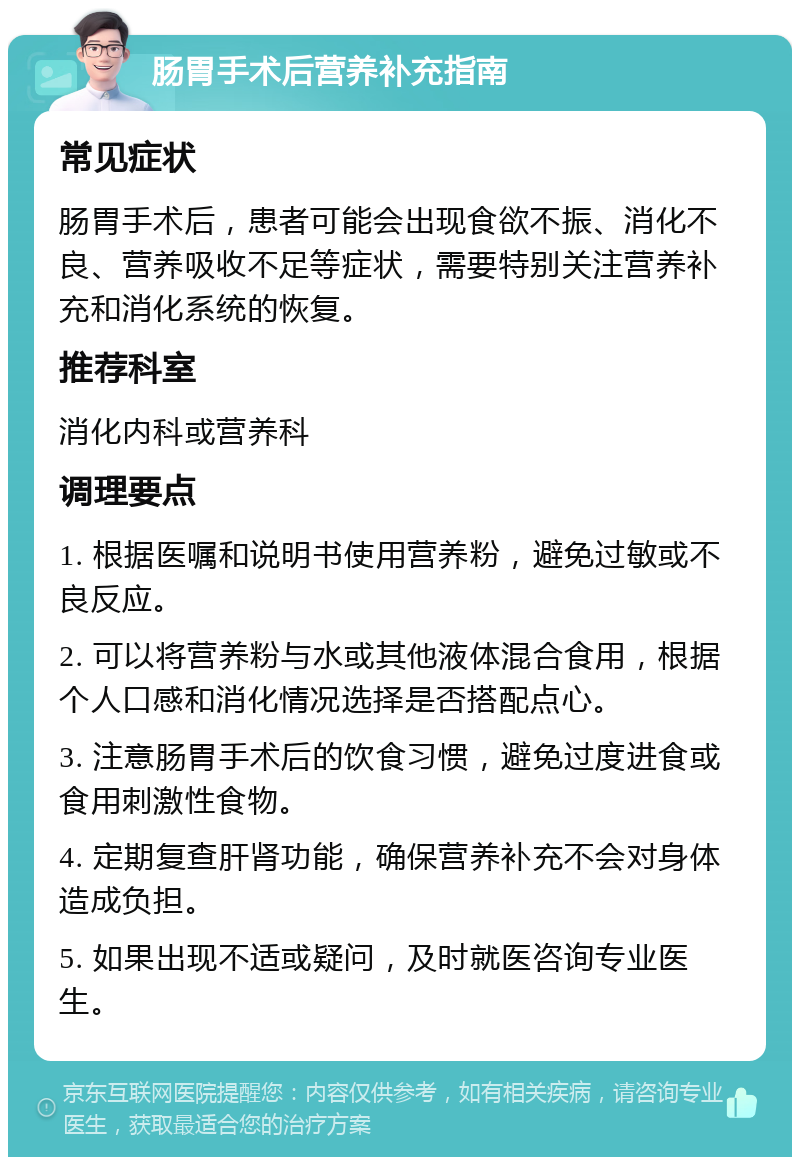 肠胃手术后营养补充指南 常见症状 肠胃手术后，患者可能会出现食欲不振、消化不良、营养吸收不足等症状，需要特别关注营养补充和消化系统的恢复。 推荐科室 消化内科或营养科 调理要点 1. 根据医嘱和说明书使用营养粉，避免过敏或不良反应。 2. 可以将营养粉与水或其他液体混合食用，根据个人口感和消化情况选择是否搭配点心。 3. 注意肠胃手术后的饮食习惯，避免过度进食或食用刺激性食物。 4. 定期复查肝肾功能，确保营养补充不会对身体造成负担。 5. 如果出现不适或疑问，及时就医咨询专业医生。