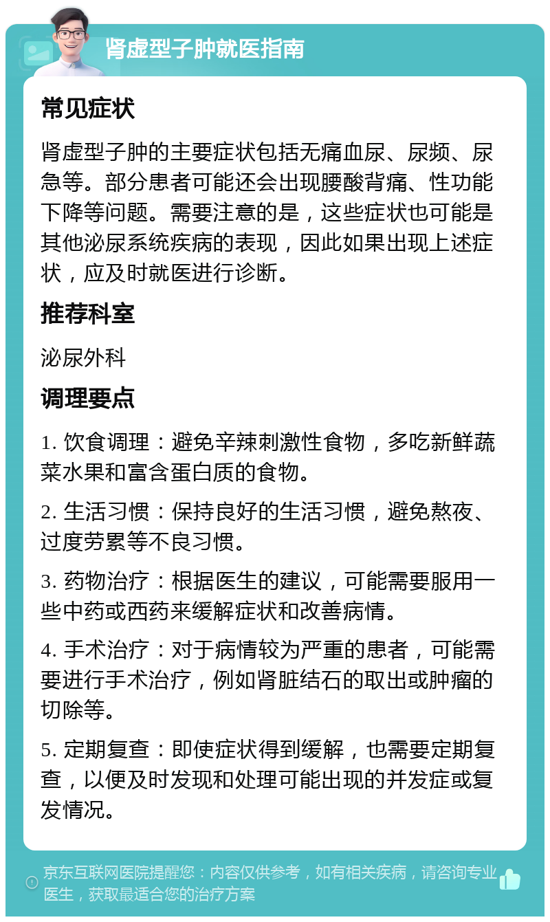 肾虚型子肿就医指南 常见症状 肾虚型子肿的主要症状包括无痛血尿、尿频、尿急等。部分患者可能还会出现腰酸背痛、性功能下降等问题。需要注意的是，这些症状也可能是其他泌尿系统疾病的表现，因此如果出现上述症状，应及时就医进行诊断。 推荐科室 泌尿外科 调理要点 1. 饮食调理：避免辛辣刺激性食物，多吃新鲜蔬菜水果和富含蛋白质的食物。 2. 生活习惯：保持良好的生活习惯，避免熬夜、过度劳累等不良习惯。 3. 药物治疗：根据医生的建议，可能需要服用一些中药或西药来缓解症状和改善病情。 4. 手术治疗：对于病情较为严重的患者，可能需要进行手术治疗，例如肾脏结石的取出或肿瘤的切除等。 5. 定期复查：即使症状得到缓解，也需要定期复查，以便及时发现和处理可能出现的并发症或复发情况。