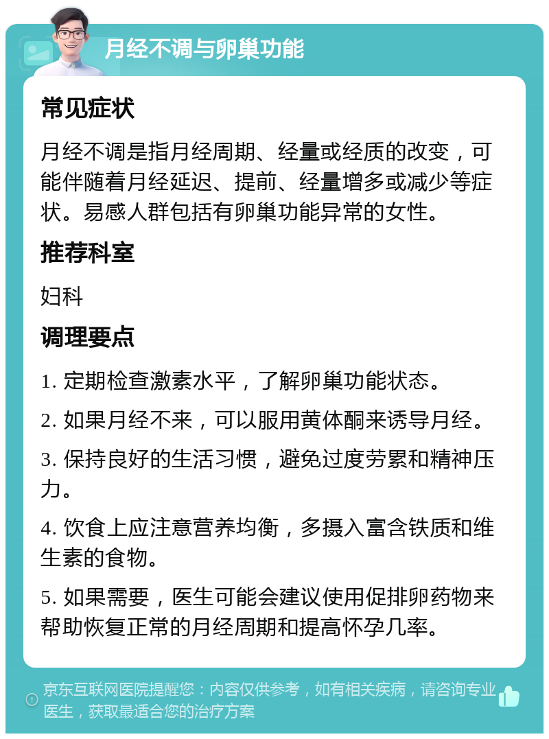 月经不调与卵巢功能 常见症状 月经不调是指月经周期、经量或经质的改变，可能伴随着月经延迟、提前、经量增多或减少等症状。易感人群包括有卵巢功能异常的女性。 推荐科室 妇科 调理要点 1. 定期检查激素水平，了解卵巢功能状态。 2. 如果月经不来，可以服用黄体酮来诱导月经。 3. 保持良好的生活习惯，避免过度劳累和精神压力。 4. 饮食上应注意营养均衡，多摄入富含铁质和维生素的食物。 5. 如果需要，医生可能会建议使用促排卵药物来帮助恢复正常的月经周期和提高怀孕几率。