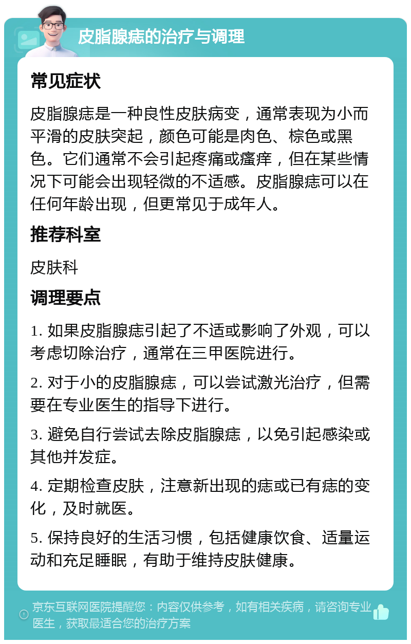 皮脂腺痣的治疗与调理 常见症状 皮脂腺痣是一种良性皮肤病变，通常表现为小而平滑的皮肤突起，颜色可能是肉色、棕色或黑色。它们通常不会引起疼痛或瘙痒，但在某些情况下可能会出现轻微的不适感。皮脂腺痣可以在任何年龄出现，但更常见于成年人。 推荐科室 皮肤科 调理要点 1. 如果皮脂腺痣引起了不适或影响了外观，可以考虑切除治疗，通常在三甲医院进行。 2. 对于小的皮脂腺痣，可以尝试激光治疗，但需要在专业医生的指导下进行。 3. 避免自行尝试去除皮脂腺痣，以免引起感染或其他并发症。 4. 定期检查皮肤，注意新出现的痣或已有痣的变化，及时就医。 5. 保持良好的生活习惯，包括健康饮食、适量运动和充足睡眠，有助于维持皮肤健康。