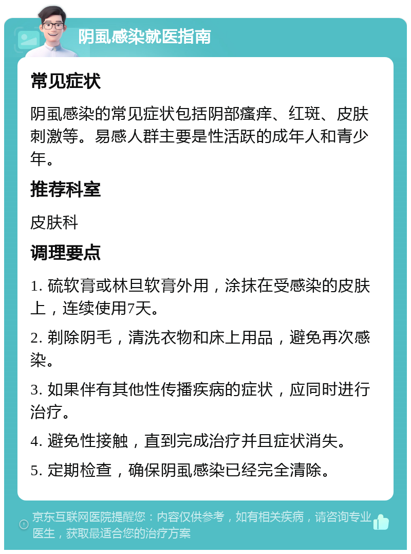 阴虱感染就医指南 常见症状 阴虱感染的常见症状包括阴部瘙痒、红斑、皮肤刺激等。易感人群主要是性活跃的成年人和青少年。 推荐科室 皮肤科 调理要点 1. 硫软膏或林旦软膏外用，涂抹在受感染的皮肤上，连续使用7天。 2. 剃除阴毛，清洗衣物和床上用品，避免再次感染。 3. 如果伴有其他性传播疾病的症状，应同时进行治疗。 4. 避免性接触，直到完成治疗并且症状消失。 5. 定期检查，确保阴虱感染已经完全清除。