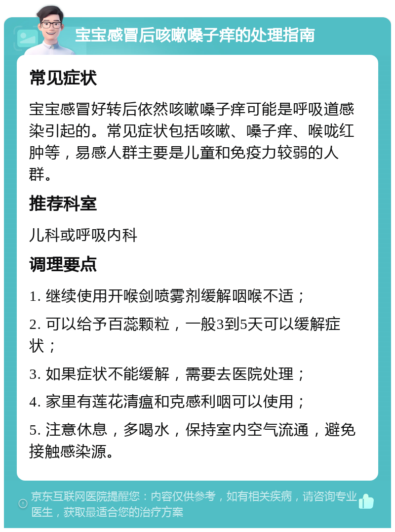 宝宝感冒后咳嗽嗓子痒的处理指南 常见症状 宝宝感冒好转后依然咳嗽嗓子痒可能是呼吸道感染引起的。常见症状包括咳嗽、嗓子痒、喉咙红肿等，易感人群主要是儿童和免疫力较弱的人群。 推荐科室 儿科或呼吸内科 调理要点 1. 继续使用开喉剑喷雾剂缓解咽喉不适； 2. 可以给予百蕊颗粒，一般3到5天可以缓解症状； 3. 如果症状不能缓解，需要去医院处理； 4. 家里有莲花清瘟和克感利咽可以使用； 5. 注意休息，多喝水，保持室内空气流通，避免接触感染源。