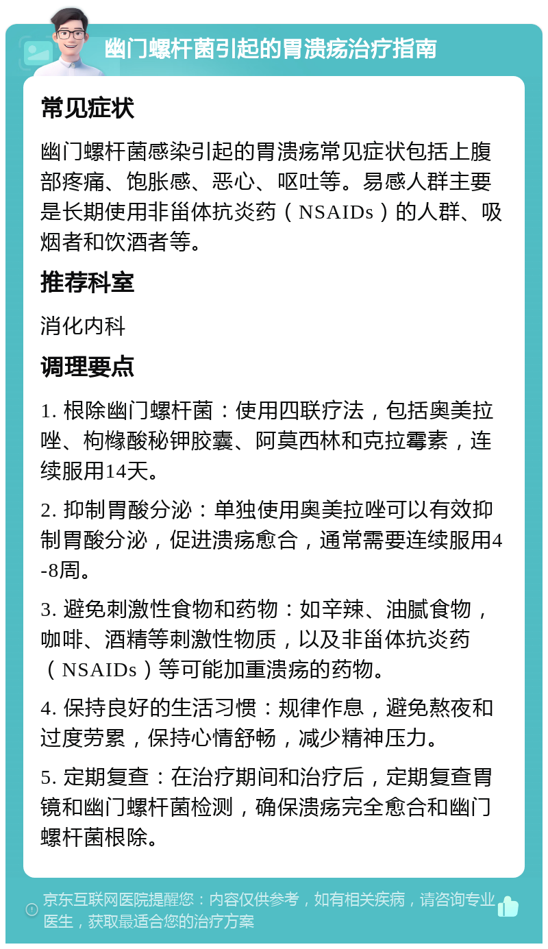 幽门螺杆菌引起的胃溃疡治疗指南 常见症状 幽门螺杆菌感染引起的胃溃疡常见症状包括上腹部疼痛、饱胀感、恶心、呕吐等。易感人群主要是长期使用非甾体抗炎药（NSAIDs）的人群、吸烟者和饮酒者等。 推荐科室 消化内科 调理要点 1. 根除幽门螺杆菌：使用四联疗法，包括奥美拉唑、枸橼酸秘钾胶囊、阿莫西林和克拉霉素，连续服用14天。 2. 抑制胃酸分泌：单独使用奥美拉唑可以有效抑制胃酸分泌，促进溃疡愈合，通常需要连续服用4-8周。 3. 避免刺激性食物和药物：如辛辣、油腻食物，咖啡、酒精等刺激性物质，以及非甾体抗炎药（NSAIDs）等可能加重溃疡的药物。 4. 保持良好的生活习惯：规律作息，避免熬夜和过度劳累，保持心情舒畅，减少精神压力。 5. 定期复查：在治疗期间和治疗后，定期复查胃镜和幽门螺杆菌检测，确保溃疡完全愈合和幽门螺杆菌根除。