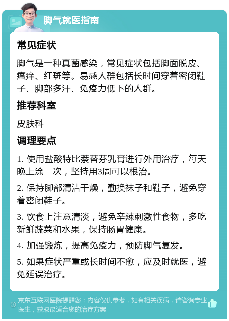 脚气就医指南 常见症状 脚气是一种真菌感染，常见症状包括脚面脱皮、瘙痒、红斑等。易感人群包括长时间穿着密闭鞋子、脚部多汗、免疫力低下的人群。 推荐科室 皮肤科 调理要点 1. 使用盐酸特比萘替芬乳膏进行外用治疗，每天晚上涂一次，坚持用3周可以根治。 2. 保持脚部清洁干燥，勤换袜子和鞋子，避免穿着密闭鞋子。 3. 饮食上注意清淡，避免辛辣刺激性食物，多吃新鲜蔬菜和水果，保持肠胃健康。 4. 加强锻炼，提高免疫力，预防脚气复发。 5. 如果症状严重或长时间不愈，应及时就医，避免延误治疗。