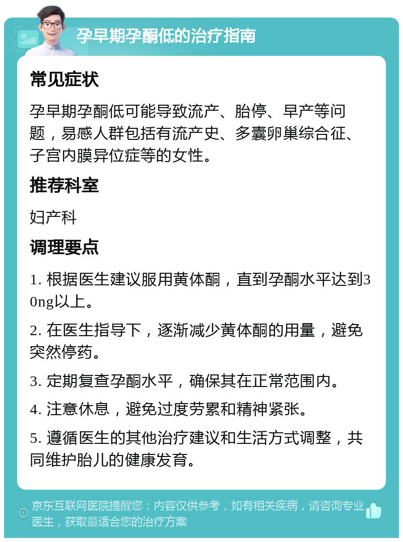 孕早期孕酮低的治疗指南 常见症状 孕早期孕酮低可能导致流产、胎停、早产等问题，易感人群包括有流产史、多囊卵巢综合征、子宫内膜异位症等的女性。 推荐科室 妇产科 调理要点 1. 根据医生建议服用黄体酮，直到孕酮水平达到30ng以上。 2. 在医生指导下，逐渐减少黄体酮的用量，避免突然停药。 3. 定期复查孕酮水平，确保其在正常范围内。 4. 注意休息，避免过度劳累和精神紧张。 5. 遵循医生的其他治疗建议和生活方式调整，共同维护胎儿的健康发育。