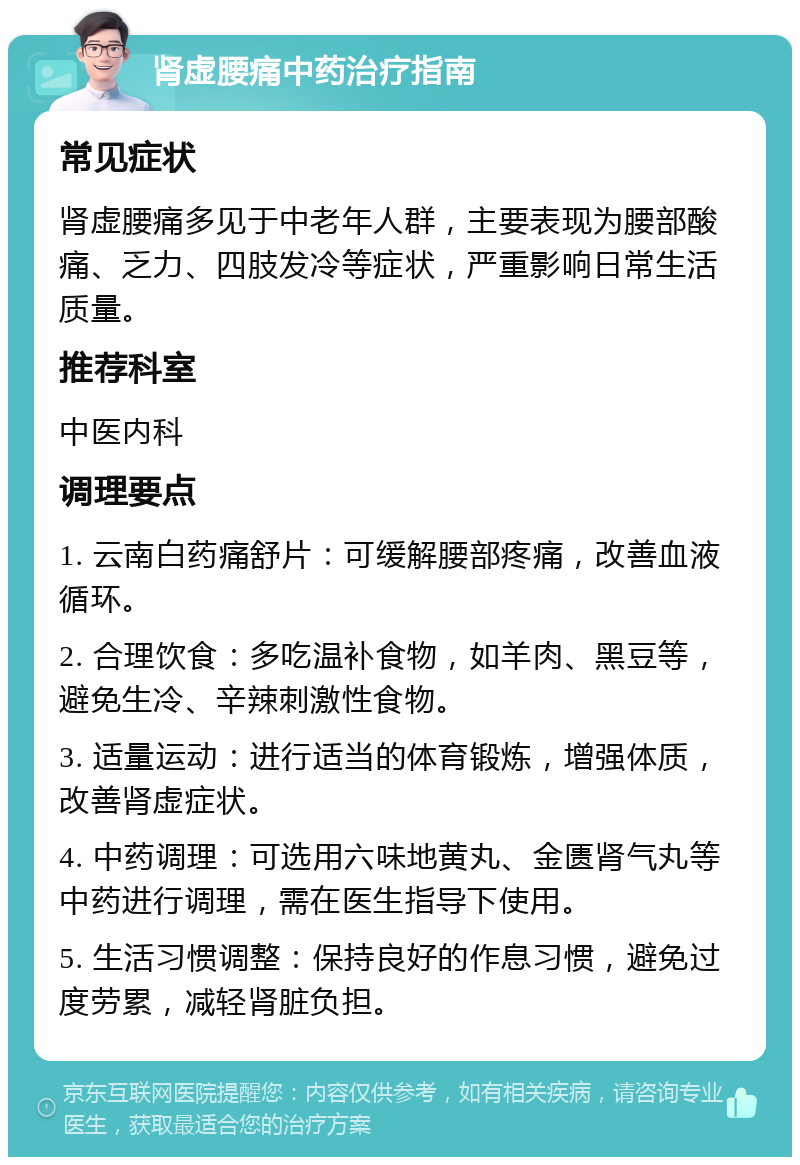 肾虚腰痛中药治疗指南 常见症状 肾虚腰痛多见于中老年人群，主要表现为腰部酸痛、乏力、四肢发冷等症状，严重影响日常生活质量。 推荐科室 中医内科 调理要点 1. 云南白药痛舒片：可缓解腰部疼痛，改善血液循环。 2. 合理饮食：多吃温补食物，如羊肉、黑豆等，避免生冷、辛辣刺激性食物。 3. 适量运动：进行适当的体育锻炼，增强体质，改善肾虚症状。 4. 中药调理：可选用六味地黄丸、金匮肾气丸等中药进行调理，需在医生指导下使用。 5. 生活习惯调整：保持良好的作息习惯，避免过度劳累，减轻肾脏负担。