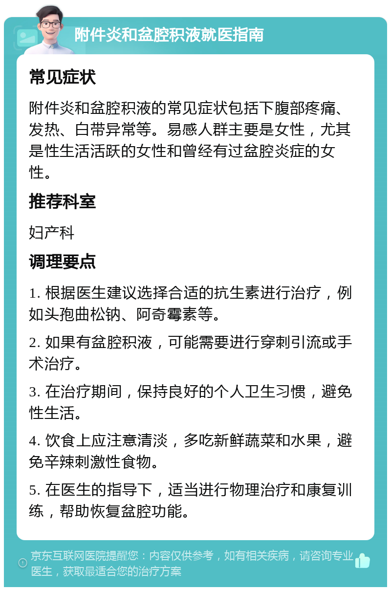 附件炎和盆腔积液就医指南 常见症状 附件炎和盆腔积液的常见症状包括下腹部疼痛、发热、白带异常等。易感人群主要是女性，尤其是性生活活跃的女性和曾经有过盆腔炎症的女性。 推荐科室 妇产科 调理要点 1. 根据医生建议选择合适的抗生素进行治疗，例如头孢曲松钠、阿奇霉素等。 2. 如果有盆腔积液，可能需要进行穿刺引流或手术治疗。 3. 在治疗期间，保持良好的个人卫生习惯，避免性生活。 4. 饮食上应注意清淡，多吃新鲜蔬菜和水果，避免辛辣刺激性食物。 5. 在医生的指导下，适当进行物理治疗和康复训练，帮助恢复盆腔功能。