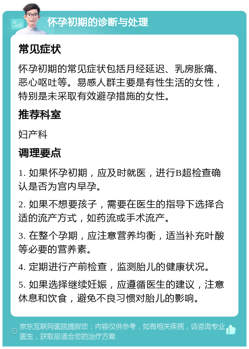 怀孕初期的诊断与处理 常见症状 怀孕初期的常见症状包括月经延迟、乳房胀痛、恶心呕吐等。易感人群主要是有性生活的女性，特别是未采取有效避孕措施的女性。 推荐科室 妇产科 调理要点 1. 如果怀孕初期，应及时就医，进行B超检查确认是否为宫内早孕。 2. 如果不想要孩子，需要在医生的指导下选择合适的流产方式，如药流或手术流产。 3. 在整个孕期，应注意营养均衡，适当补充叶酸等必要的营养素。 4. 定期进行产前检查，监测胎儿的健康状况。 5. 如果选择继续妊娠，应遵循医生的建议，注意休息和饮食，避免不良习惯对胎儿的影响。