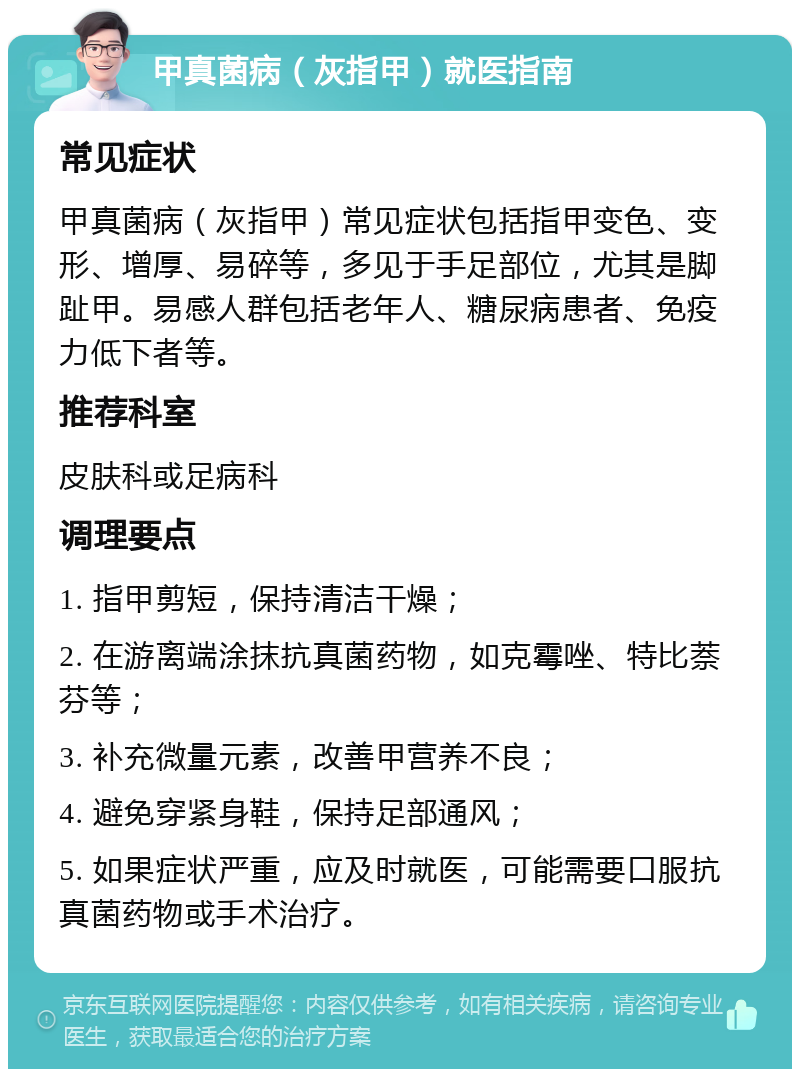 甲真菌病（灰指甲）就医指南 常见症状 甲真菌病（灰指甲）常见症状包括指甲变色、变形、增厚、易碎等，多见于手足部位，尤其是脚趾甲。易感人群包括老年人、糖尿病患者、免疫力低下者等。 推荐科室 皮肤科或足病科 调理要点 1. 指甲剪短，保持清洁干燥； 2. 在游离端涂抹抗真菌药物，如克霉唑、特比萘芬等； 3. 补充微量元素，改善甲营养不良； 4. 避免穿紧身鞋，保持足部通风； 5. 如果症状严重，应及时就医，可能需要口服抗真菌药物或手术治疗。