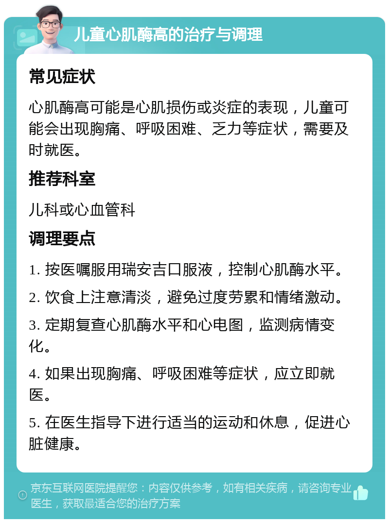 儿童心肌酶高的治疗与调理 常见症状 心肌酶高可能是心肌损伤或炎症的表现，儿童可能会出现胸痛、呼吸困难、乏力等症状，需要及时就医。 推荐科室 儿科或心血管科 调理要点 1. 按医嘱服用瑞安吉口服液，控制心肌酶水平。 2. 饮食上注意清淡，避免过度劳累和情绪激动。 3. 定期复查心肌酶水平和心电图，监测病情变化。 4. 如果出现胸痛、呼吸困难等症状，应立即就医。 5. 在医生指导下进行适当的运动和休息，促进心脏健康。