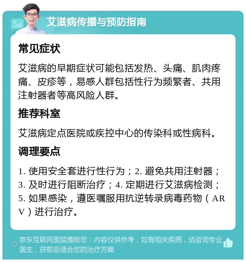 艾滋病传播与预防指南 常见症状 艾滋病的早期症状可能包括发热、头痛、肌肉疼痛、皮疹等，易感人群包括性行为频繁者、共用注射器者等高风险人群。 推荐科室 艾滋病定点医院或疾控中心的传染科或性病科。 调理要点 1. 使用安全套进行性行为；2. 避免共用注射器；3. 及时进行阻断治疗；4. 定期进行艾滋病检测；5. 如果感染，遵医嘱服用抗逆转录病毒药物（ARV）进行治疗。