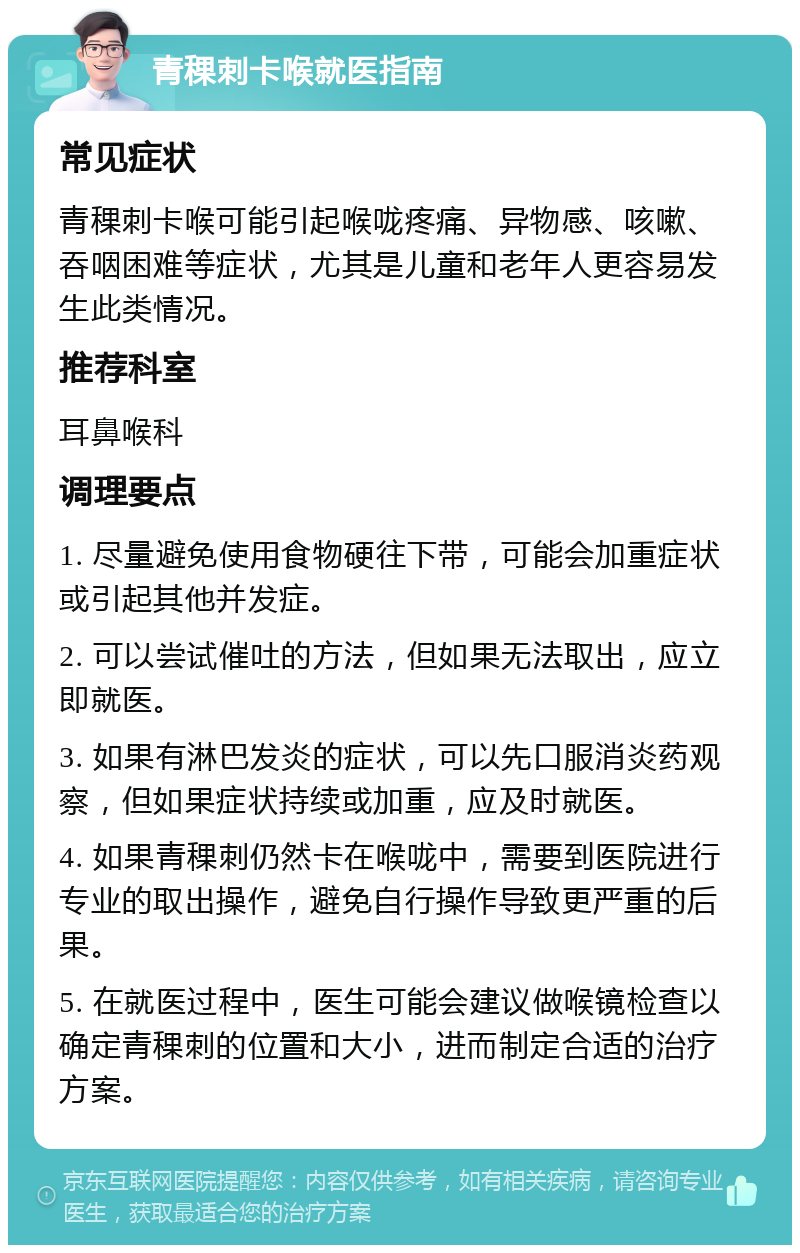 青稞刺卡喉就医指南 常见症状 青稞刺卡喉可能引起喉咙疼痛、异物感、咳嗽、吞咽困难等症状，尤其是儿童和老年人更容易发生此类情况。 推荐科室 耳鼻喉科 调理要点 1. 尽量避免使用食物硬往下带，可能会加重症状或引起其他并发症。 2. 可以尝试催吐的方法，但如果无法取出，应立即就医。 3. 如果有淋巴发炎的症状，可以先口服消炎药观察，但如果症状持续或加重，应及时就医。 4. 如果青稞刺仍然卡在喉咙中，需要到医院进行专业的取出操作，避免自行操作导致更严重的后果。 5. 在就医过程中，医生可能会建议做喉镜检查以确定青稞刺的位置和大小，进而制定合适的治疗方案。