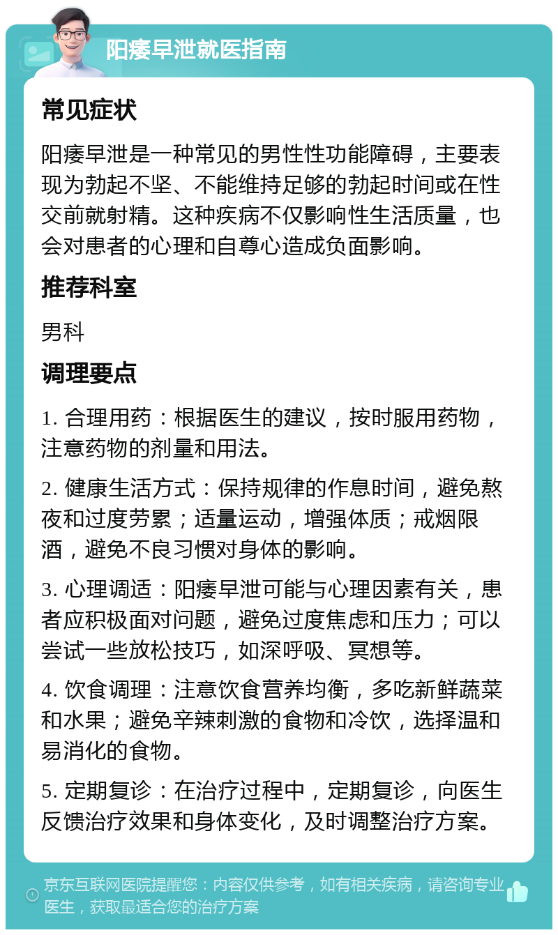 阳痿早泄就医指南 常见症状 阳痿早泄是一种常见的男性性功能障碍，主要表现为勃起不坚、不能维持足够的勃起时间或在性交前就射精。这种疾病不仅影响性生活质量，也会对患者的心理和自尊心造成负面影响。 推荐科室 男科 调理要点 1. 合理用药：根据医生的建议，按时服用药物，注意药物的剂量和用法。 2. 健康生活方式：保持规律的作息时间，避免熬夜和过度劳累；适量运动，增强体质；戒烟限酒，避免不良习惯对身体的影响。 3. 心理调适：阳痿早泄可能与心理因素有关，患者应积极面对问题，避免过度焦虑和压力；可以尝试一些放松技巧，如深呼吸、冥想等。 4. 饮食调理：注意饮食营养均衡，多吃新鲜蔬菜和水果；避免辛辣刺激的食物和冷饮，选择温和易消化的食物。 5. 定期复诊：在治疗过程中，定期复诊，向医生反馈治疗效果和身体变化，及时调整治疗方案。