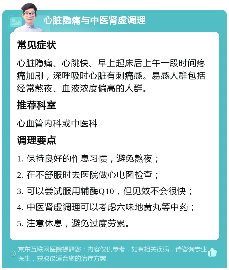 心脏隐痛与中医肾虚调理 常见症状 心脏隐痛、心跳快、早上起床后上午一段时间疼痛加剧，深呼吸时心脏有刺痛感。易感人群包括经常熬夜、血液浓度偏高的人群。 推荐科室 心血管内科或中医科 调理要点 1. 保持良好的作息习惯，避免熬夜； 2. 在不舒服时去医院做心电图检查； 3. 可以尝试服用辅酶Q10，但见效不会很快； 4. 中医肾虚调理可以考虑六味地黄丸等中药； 5. 注意休息，避免过度劳累。