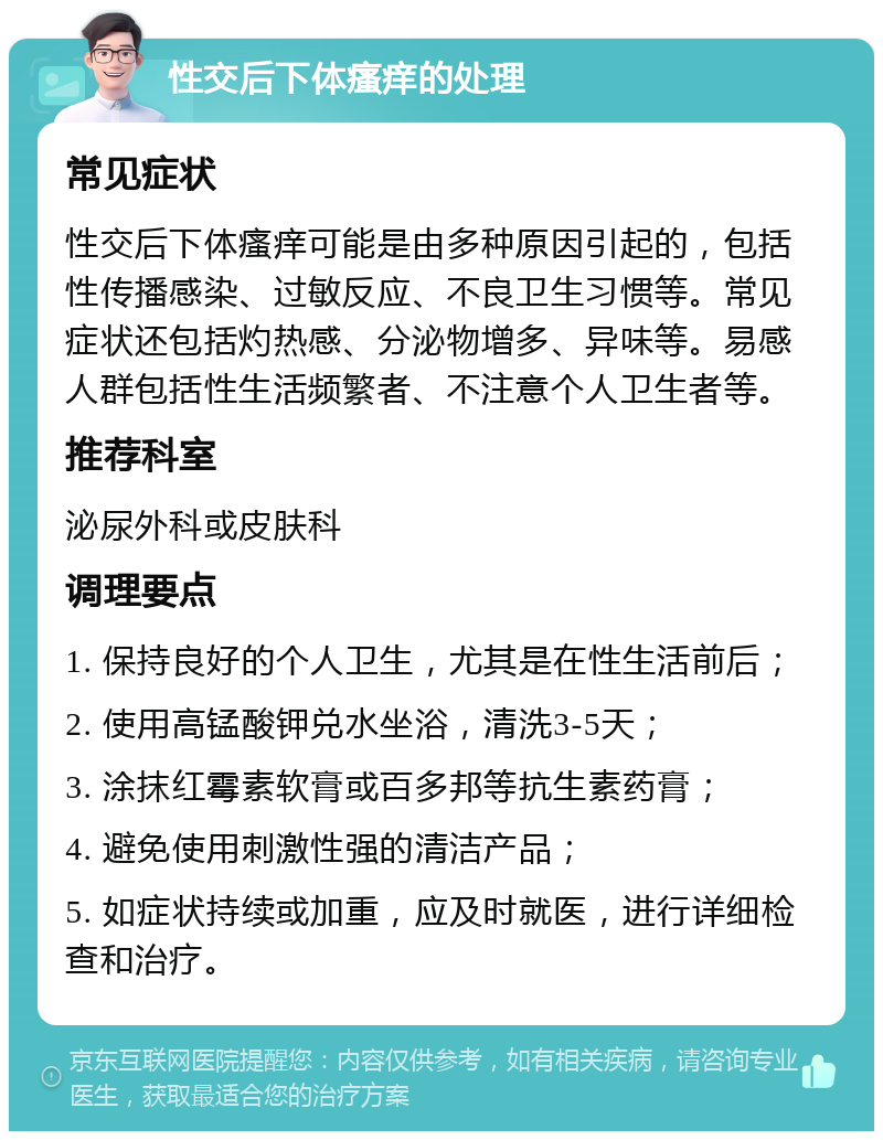 性交后下体瘙痒的处理 常见症状 性交后下体瘙痒可能是由多种原因引起的，包括性传播感染、过敏反应、不良卫生习惯等。常见症状还包括灼热感、分泌物增多、异味等。易感人群包括性生活频繁者、不注意个人卫生者等。 推荐科室 泌尿外科或皮肤科 调理要点 1. 保持良好的个人卫生，尤其是在性生活前后； 2. 使用高锰酸钾兑水坐浴，清洗3-5天； 3. 涂抹红霉素软膏或百多邦等抗生素药膏； 4. 避免使用刺激性强的清洁产品； 5. 如症状持续或加重，应及时就医，进行详细检查和治疗。