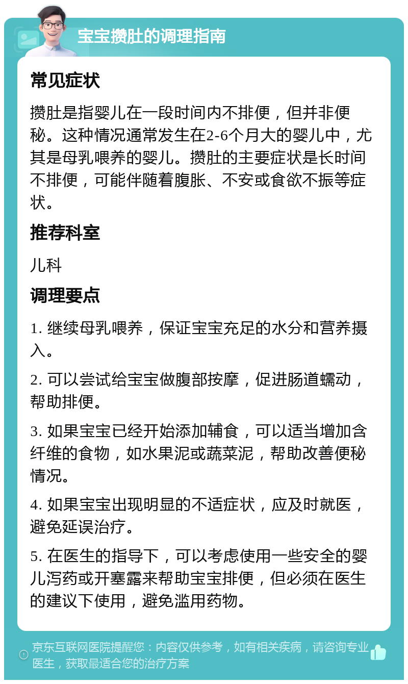 宝宝攒肚的调理指南 常见症状 攒肚是指婴儿在一段时间内不排便，但并非便秘。这种情况通常发生在2-6个月大的婴儿中，尤其是母乳喂养的婴儿。攒肚的主要症状是长时间不排便，可能伴随着腹胀、不安或食欲不振等症状。 推荐科室 儿科 调理要点 1. 继续母乳喂养，保证宝宝充足的水分和营养摄入。 2. 可以尝试给宝宝做腹部按摩，促进肠道蠕动，帮助排便。 3. 如果宝宝已经开始添加辅食，可以适当增加含纤维的食物，如水果泥或蔬菜泥，帮助改善便秘情况。 4. 如果宝宝出现明显的不适症状，应及时就医，避免延误治疗。 5. 在医生的指导下，可以考虑使用一些安全的婴儿泻药或开塞露来帮助宝宝排便，但必须在医生的建议下使用，避免滥用药物。