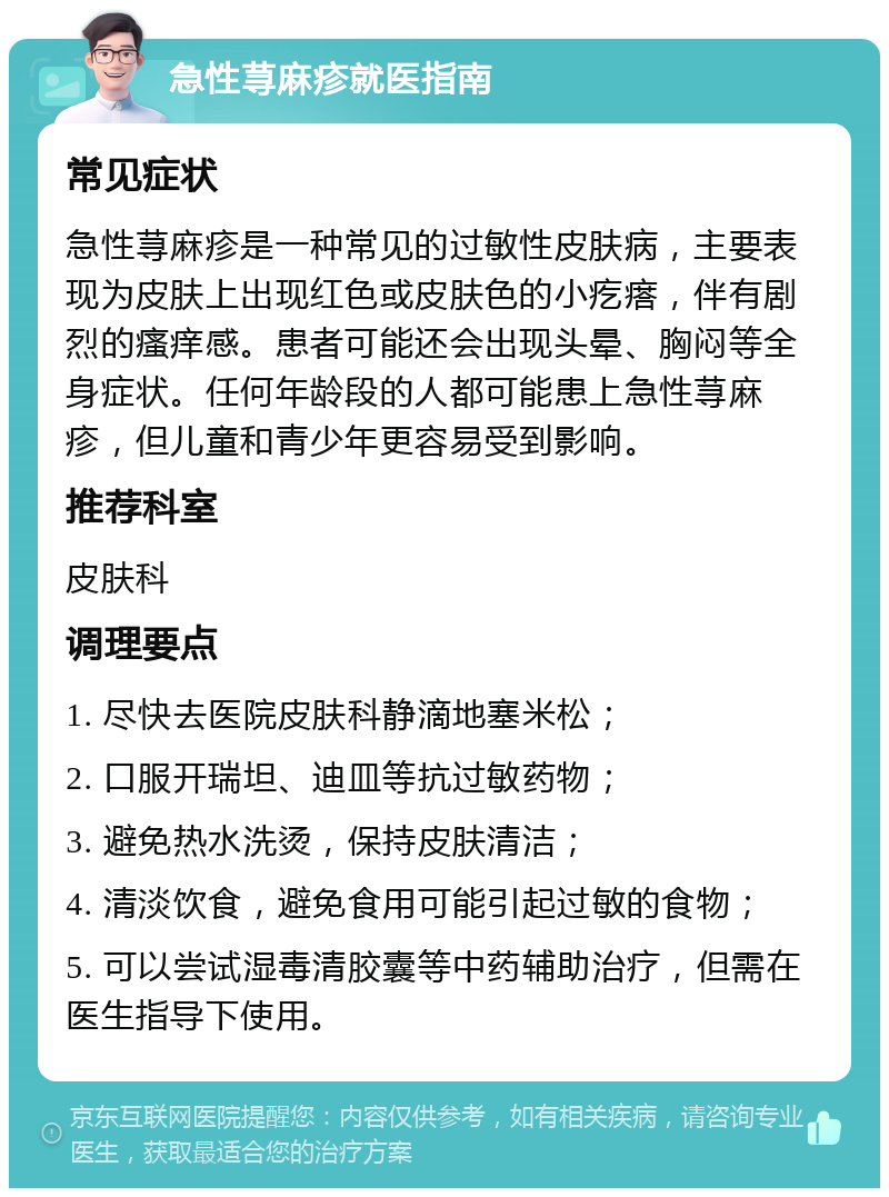 急性荨麻疹就医指南 常见症状 急性荨麻疹是一种常见的过敏性皮肤病，主要表现为皮肤上出现红色或皮肤色的小疙瘩，伴有剧烈的瘙痒感。患者可能还会出现头晕、胸闷等全身症状。任何年龄段的人都可能患上急性荨麻疹，但儿童和青少年更容易受到影响。 推荐科室 皮肤科 调理要点 1. 尽快去医院皮肤科静滴地塞米松； 2. 口服开瑞坦、迪皿等抗过敏药物； 3. 避免热水洗烫，保持皮肤清洁； 4. 清淡饮食，避免食用可能引起过敏的食物； 5. 可以尝试湿毒清胶囊等中药辅助治疗，但需在医生指导下使用。