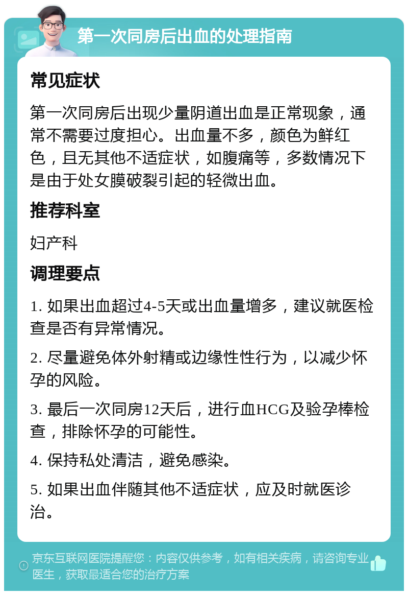 第一次同房后出血的处理指南 常见症状 第一次同房后出现少量阴道出血是正常现象，通常不需要过度担心。出血量不多，颜色为鲜红色，且无其他不适症状，如腹痛等，多数情况下是由于处女膜破裂引起的轻微出血。 推荐科室 妇产科 调理要点 1. 如果出血超过4-5天或出血量增多，建议就医检查是否有异常情况。 2. 尽量避免体外射精或边缘性性行为，以减少怀孕的风险。 3. 最后一次同房12天后，进行血HCG及验孕棒检查，排除怀孕的可能性。 4. 保持私处清洁，避免感染。 5. 如果出血伴随其他不适症状，应及时就医诊治。