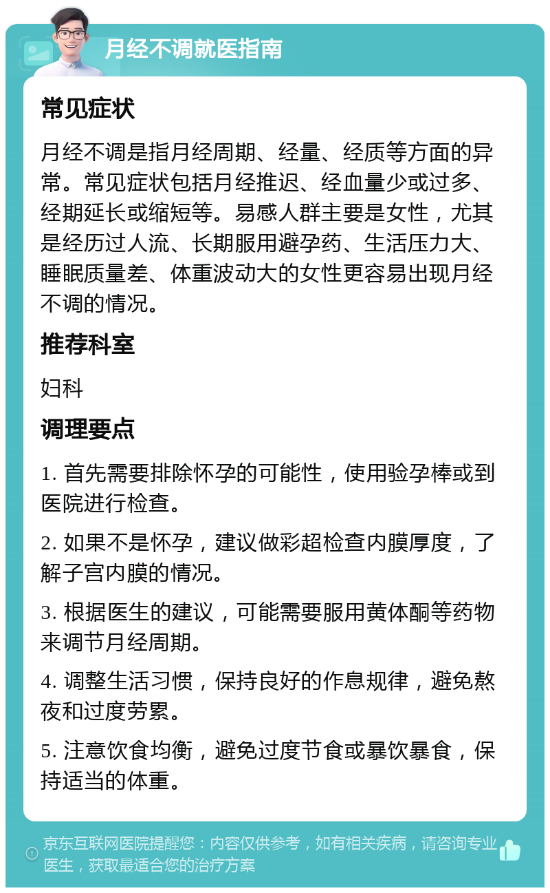 月经不调就医指南 常见症状 月经不调是指月经周期、经量、经质等方面的异常。常见症状包括月经推迟、经血量少或过多、经期延长或缩短等。易感人群主要是女性，尤其是经历过人流、长期服用避孕药、生活压力大、睡眠质量差、体重波动大的女性更容易出现月经不调的情况。 推荐科室 妇科 调理要点 1. 首先需要排除怀孕的可能性，使用验孕棒或到医院进行检查。 2. 如果不是怀孕，建议做彩超检查内膜厚度，了解子宫内膜的情况。 3. 根据医生的建议，可能需要服用黄体酮等药物来调节月经周期。 4. 调整生活习惯，保持良好的作息规律，避免熬夜和过度劳累。 5. 注意饮食均衡，避免过度节食或暴饮暴食，保持适当的体重。