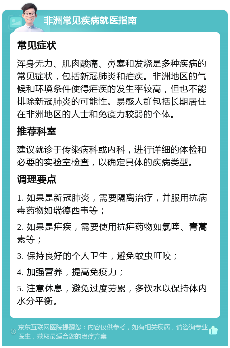 非洲常见疾病就医指南 常见症状 浑身无力、肌肉酸痛、鼻塞和发烧是多种疾病的常见症状，包括新冠肺炎和疟疾。非洲地区的气候和环境条件使得疟疾的发生率较高，但也不能排除新冠肺炎的可能性。易感人群包括长期居住在非洲地区的人士和免疫力较弱的个体。 推荐科室 建议就诊于传染病科或内科，进行详细的体检和必要的实验室检查，以确定具体的疾病类型。 调理要点 1. 如果是新冠肺炎，需要隔离治疗，并服用抗病毒药物如瑞德西韦等； 2. 如果是疟疾，需要使用抗疟药物如氯喹、青蒿素等； 3. 保持良好的个人卫生，避免蚊虫叮咬； 4. 加强营养，提高免疫力； 5. 注意休息，避免过度劳累，多饮水以保持体内水分平衡。