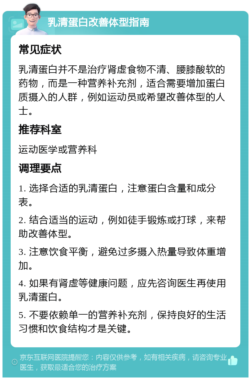 乳清蛋白改善体型指南 常见症状 乳清蛋白并不是治疗肾虚食物不清、腰膝酸软的药物，而是一种营养补充剂，适合需要增加蛋白质摄入的人群，例如运动员或希望改善体型的人士。 推荐科室 运动医学或营养科 调理要点 1. 选择合适的乳清蛋白，注意蛋白含量和成分表。 2. 结合适当的运动，例如徒手锻炼或打球，来帮助改善体型。 3. 注意饮食平衡，避免过多摄入热量导致体重增加。 4. 如果有肾虚等健康问题，应先咨询医生再使用乳清蛋白。 5. 不要依赖单一的营养补充剂，保持良好的生活习惯和饮食结构才是关键。