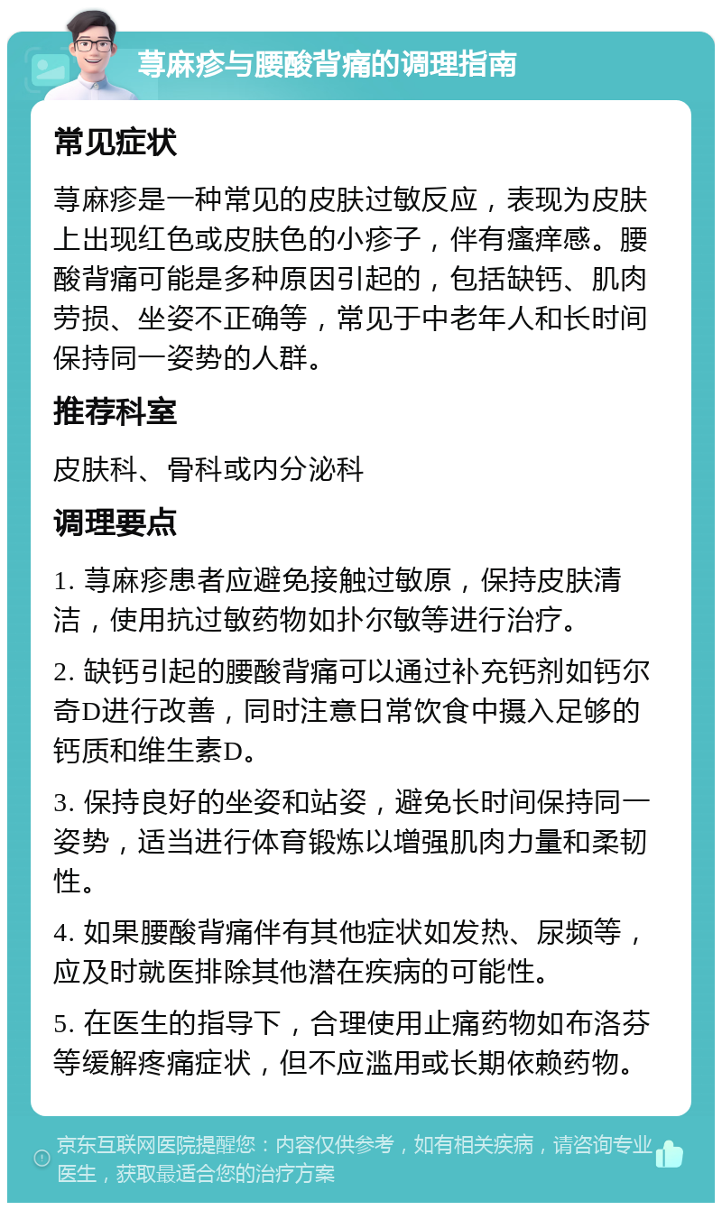 荨麻疹与腰酸背痛的调理指南 常见症状 荨麻疹是一种常见的皮肤过敏反应，表现为皮肤上出现红色或皮肤色的小疹子，伴有瘙痒感。腰酸背痛可能是多种原因引起的，包括缺钙、肌肉劳损、坐姿不正确等，常见于中老年人和长时间保持同一姿势的人群。 推荐科室 皮肤科、骨科或内分泌科 调理要点 1. 荨麻疹患者应避免接触过敏原，保持皮肤清洁，使用抗过敏药物如扑尔敏等进行治疗。 2. 缺钙引起的腰酸背痛可以通过补充钙剂如钙尔奇D进行改善，同时注意日常饮食中摄入足够的钙质和维生素D。 3. 保持良好的坐姿和站姿，避免长时间保持同一姿势，适当进行体育锻炼以增强肌肉力量和柔韧性。 4. 如果腰酸背痛伴有其他症状如发热、尿频等，应及时就医排除其他潜在疾病的可能性。 5. 在医生的指导下，合理使用止痛药物如布洛芬等缓解疼痛症状，但不应滥用或长期依赖药物。