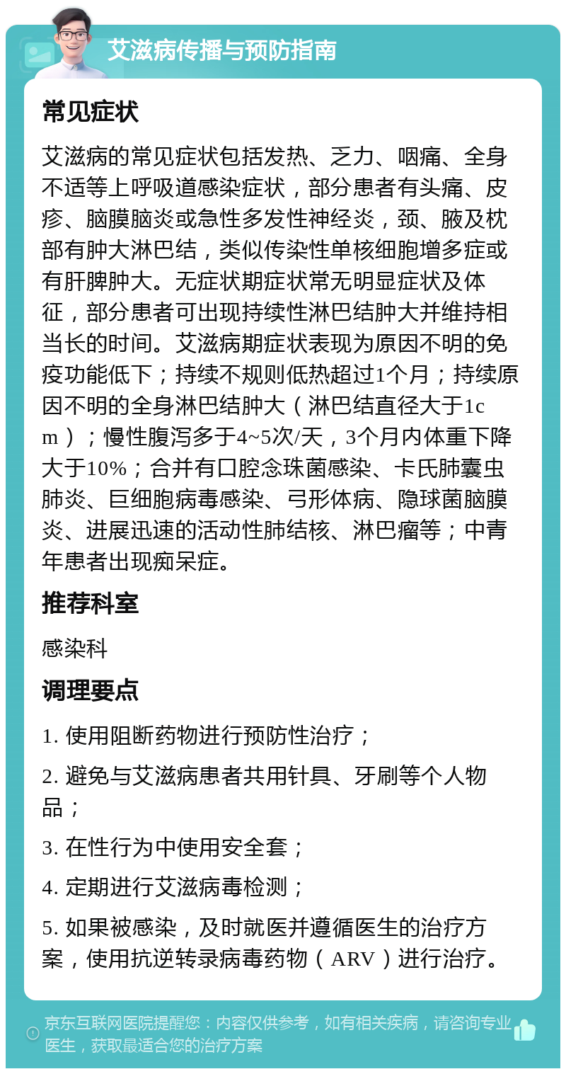 艾滋病传播与预防指南 常见症状 艾滋病的常见症状包括发热、乏力、咽痛、全身不适等上呼吸道感染症状，部分患者有头痛、皮疹、脑膜脑炎或急性多发性神经炎，颈、腋及枕部有肿大淋巴结，类似传染性单核细胞增多症或有肝脾肿大。无症状期症状常无明显症状及体征，部分患者可出现持续性淋巴结肿大并维持相当长的时间。艾滋病期症状表现为原因不明的免疫功能低下；持续不规则低热超过1个月；持续原因不明的全身淋巴结肿大（淋巴结直径大于1cm）；慢性腹泻多于4~5次/天，3个月内体重下降大于10%；合并有口腔念珠菌感染、卡氏肺囊虫肺炎、巨细胞病毒感染、弓形体病、隐球菌脑膜炎、进展迅速的活动性肺结核、淋巴瘤等；中青年患者出现痴呆症。 推荐科室 感染科 调理要点 1. 使用阻断药物进行预防性治疗； 2. 避免与艾滋病患者共用针具、牙刷等个人物品； 3. 在性行为中使用安全套； 4. 定期进行艾滋病毒检测； 5. 如果被感染，及时就医并遵循医生的治疗方案，使用抗逆转录病毒药物（ARV）进行治疗。