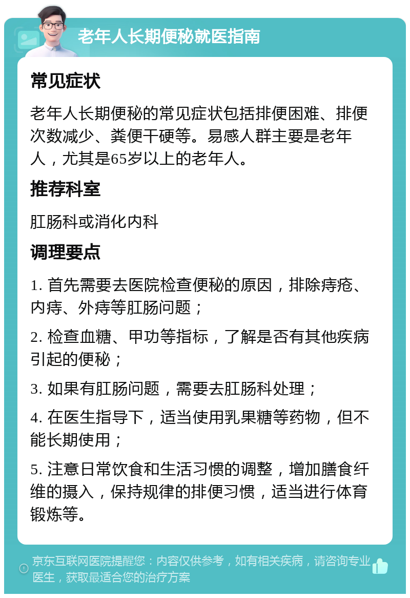 老年人长期便秘就医指南 常见症状 老年人长期便秘的常见症状包括排便困难、排便次数减少、粪便干硬等。易感人群主要是老年人，尤其是65岁以上的老年人。 推荐科室 肛肠科或消化内科 调理要点 1. 首先需要去医院检查便秘的原因，排除痔疮、内痔、外痔等肛肠问题； 2. 检查血糖、甲功等指标，了解是否有其他疾病引起的便秘； 3. 如果有肛肠问题，需要去肛肠科处理； 4. 在医生指导下，适当使用乳果糖等药物，但不能长期使用； 5. 注意日常饮食和生活习惯的调整，增加膳食纤维的摄入，保持规律的排便习惯，适当进行体育锻炼等。