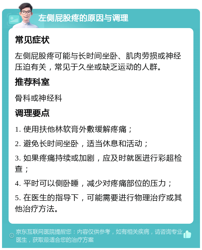 左侧屁股疼的原因与调理 常见症状 左侧屁股疼可能与长时间坐卧、肌肉劳损或神经压迫有关，常见于久坐或缺乏运动的人群。 推荐科室 骨科或神经科 调理要点 1. 使用扶他林软膏外敷缓解疼痛； 2. 避免长时间坐卧，适当休息和活动； 3. 如果疼痛持续或加剧，应及时就医进行彩超检查； 4. 平时可以侧卧睡，减少对疼痛部位的压力； 5. 在医生的指导下，可能需要进行物理治疗或其他治疗方法。