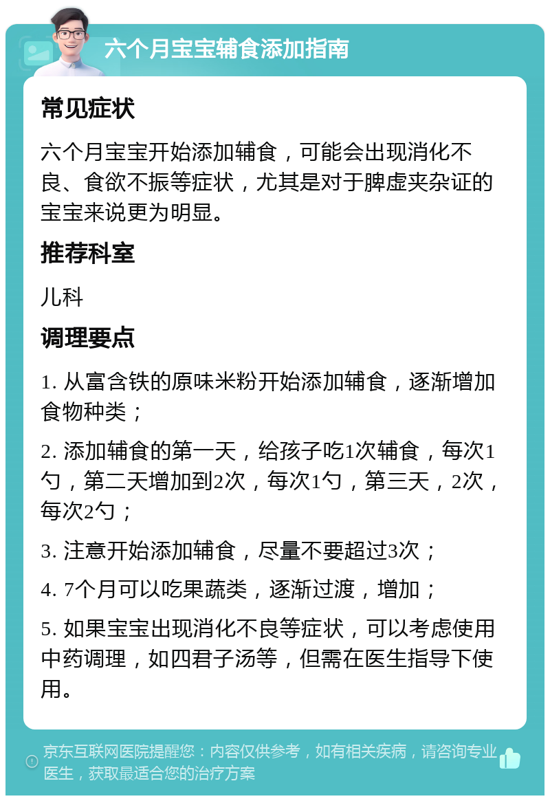 六个月宝宝辅食添加指南 常见症状 六个月宝宝开始添加辅食，可能会出现消化不良、食欲不振等症状，尤其是对于脾虚夹杂证的宝宝来说更为明显。 推荐科室 儿科 调理要点 1. 从富含铁的原味米粉开始添加辅食，逐渐增加食物种类； 2. 添加辅食的第一天，给孩子吃1次辅食，每次1勺，第二天增加到2次，每次1勺，第三天，2次，每次2勺； 3. 注意开始添加辅食，尽量不要超过3次； 4. 7个月可以吃果蔬类，逐渐过渡，增加； 5. 如果宝宝出现消化不良等症状，可以考虑使用中药调理，如四君子汤等，但需在医生指导下使用。