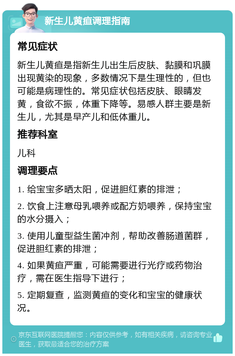 新生儿黄疸调理指南 常见症状 新生儿黄疸是指新生儿出生后皮肤、黏膜和巩膜出现黄染的现象，多数情况下是生理性的，但也可能是病理性的。常见症状包括皮肤、眼睛发黄，食欲不振，体重下降等。易感人群主要是新生儿，尤其是早产儿和低体重儿。 推荐科室 儿科 调理要点 1. 给宝宝多晒太阳，促进胆红素的排泄； 2. 饮食上注意母乳喂养或配方奶喂养，保持宝宝的水分摄入； 3. 使用儿童型益生菌冲剂，帮助改善肠道菌群，促进胆红素的排泄； 4. 如果黄疸严重，可能需要进行光疗或药物治疗，需在医生指导下进行； 5. 定期复查，监测黄疸的变化和宝宝的健康状况。