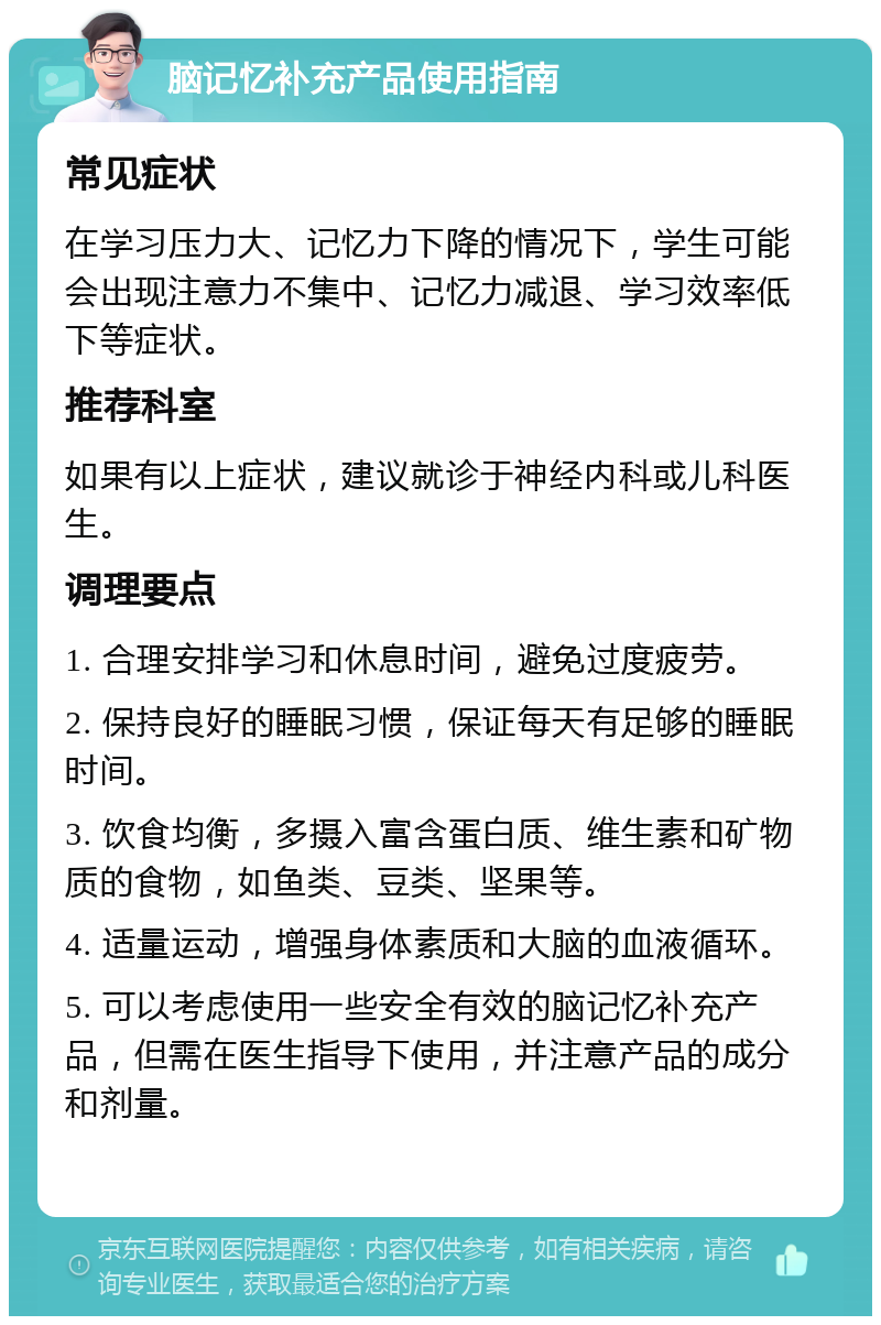 脑记忆补充产品使用指南 常见症状 在学习压力大、记忆力下降的情况下，学生可能会出现注意力不集中、记忆力减退、学习效率低下等症状。 推荐科室 如果有以上症状，建议就诊于神经内科或儿科医生。 调理要点 1. 合理安排学习和休息时间，避免过度疲劳。 2. 保持良好的睡眠习惯，保证每天有足够的睡眠时间。 3. 饮食均衡，多摄入富含蛋白质、维生素和矿物质的食物，如鱼类、豆类、坚果等。 4. 适量运动，增强身体素质和大脑的血液循环。 5. 可以考虑使用一些安全有效的脑记忆补充产品，但需在医生指导下使用，并注意产品的成分和剂量。